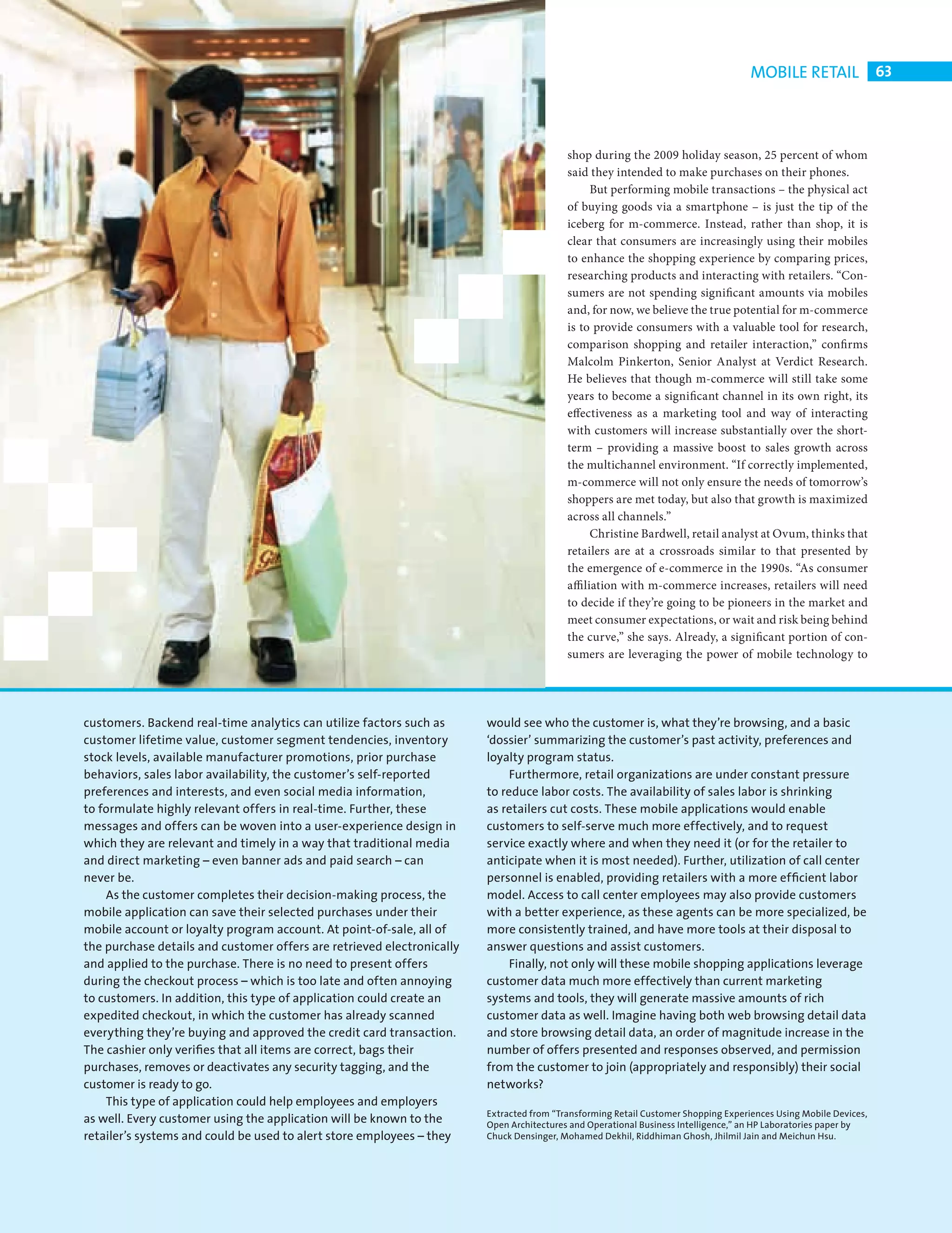 MOBILE RETAIL 63



                                                                                                     shop during the 2009 holiday season, 25 percent of whom
                                                                                                     said they intended to make purchases on their phones.
                                                                                                            But performing mobile transactions – the physical act
                                                                                                     of buying goods via a smartphone – is just the tip of the
                                                                                                     iceberg for m-commerce. Instead, rather than shop, it is
                                                                                                     clear that consumers are increasingly using their mobiles
                                                                                                     to enhance the shopping experience by comparing prices,
                                                                                                     researching products and interacting with retailers. “Con-
                                                                                                     sumers are not spending significant amounts via mobiles
                                                                                                     and, for now, we believe the true potential for m-commerce
                                                                                                     is to provide consumers with a valuable tool for research,
                                                                                                     comparison shopping and retailer interaction,” confi rms
                                                                                                     Malcolm Pinkerton, Senior Analyst at Verdict Research.
                                                                                                     He believes that though m-commerce will still take some
                                                                                                     years to become a significant channel in its own right, its
                                                                                                     effectiveness as a marketing tool and way of interacting
                                                                                                     with customers will increase substantially over the short-
                                                                                                     term – providing a massive boost to sales growth across
                                                                                                     the multichannel environment. “If correctly implemented,
                                                                                                     m-commerce will not only ensure the needs of tomorrow’s
                                                                                                     shoppers are met today, but also that growth is maximized
                                                                                                     across all channels.”
                                                                                                            Christine Bardwell, retail analyst at Ovum, thinks that
                                                                                                     retailers are at a crossroads similar to that presented by
                                                                                                     the emergence of e-commerce in the 1990s. “As consumer
                                                                                                     affi liation with m-commerce increases, retailers will need
                                                                                                     to decide if they’re going to be pioneers in the market and
                                                                                                     meet consumer expectations, or wait and risk being behind
                                                                                                     the curve,” she says. Already, a significant portion of con-
                                                                                                     sumers are leveraging the power of mobile technology to




           customers. Backend real-time analytics can utilize factors such as      would see who the customer is, what they’re browsing, and a basic
           customer lifetime value, customer segment tendencies, inventory         ‘dossier’ summarizing the customer’s past activity, preferences and
           stock levels, available manufacturer promotions, prior purchase         loyalty program status.
           behaviors, sales labor availability, the customer’s self-reported            Furthermore, retail organizations are under constant pressure
           preferences and interests, and even social media information,           to reduce labor costs. The availability of sales labor is shrinking
           to formulate highly relevant offers in real-time. Further, these        as retailers cut costs. These mobile applications would enable
           messages and offers can be woven into a user-experience design in       customers to self-serve much more effectively, and to request
           which they are relevant and timely in a way that traditional media      service exactly where and when they need it (or for the retailer to
           and direct marketing – even banner ads and paid search – can            anticipate when it is most needed). Further, utilization of call center
           never be.                                                               personnel is enabled, providing retailers with a more efﬁcient labor
               As the customer completes their decision-making process, the        model. Access to call center employees may also provide customers
           mobile application can save their selected purchases under their        with a better experience, as these agents can be more specialized, be
           mobile account or loyalty program account. At point-of-sale, all of     more consistently trained, and have more tools at their disposal to
           the purchase details and customer offers are retrieved electronically   answer questions and assist customers.
           and applied to the purchase. There is no need to present offers              Finally, not only will these mobile shopping applications leverage
           during the checkout process – which is too late and often annoying      customer data much more effectively than current marketing
           to customers. In addition, this type of application could create an     systems and tools, they will generate massive amounts of rich
           expedited checkout, in which the customer has already scanned           customer data as well. Imagine having both web browsing detail data
           everything they’re buying and approved the credit card transaction.     and store browsing detail data, an order of magnitude increase in the
           The cashier only veriﬁes that all items are correct, bags their         number of offers presented and responses observed, and permission
           purchases, removes or deactivates any security tagging, and the         from the customer to join (appropriately and responsibly) their social
           customer is ready to go.                                                networks?
               This type of application could help employees and employers
                                                                                   Extracted from “Transforming Retail Customer Shopping Experiences Using Mobile Devices,
           as well. Every customer using the application will be known to the      Open Architectures and Operational Business Intelligence,” an HP Laboratories paper by
           retailer’s systems and could be used to alert store employees – they    Chuck Densinger, Mohamed Dekhil, Riddhiman Ghosh, Jhilmil Jain and Meichun Hsu.




CHANGE FACE RETAIL.indd 63                                                                                                                                               08/10/2010 15:11
 