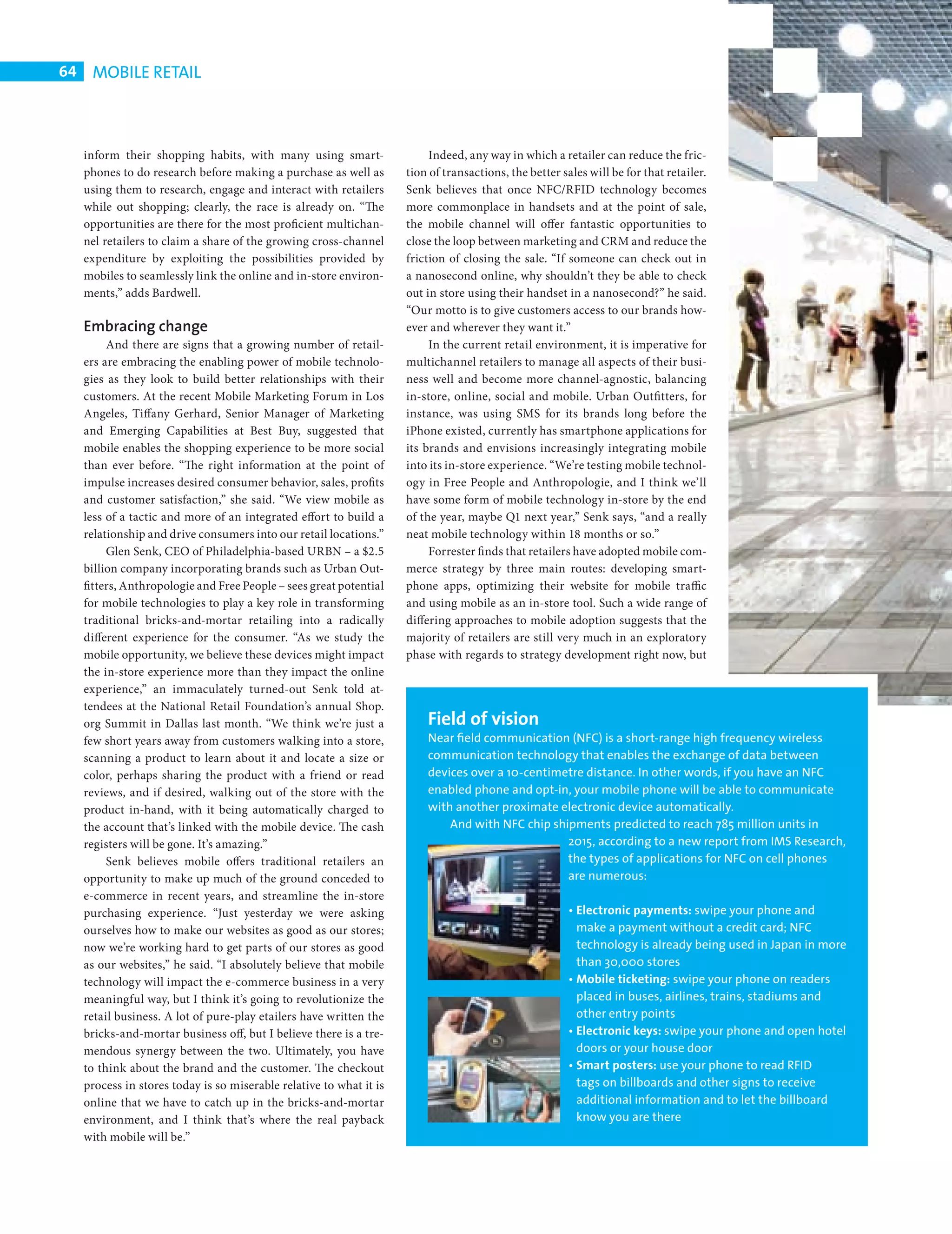 64    MOBILE RETAIL



            inform their shopping habits, with many using smart-                  Indeed, any way in which a retailer can reduce the fric-
            phones to do research before making a purchase as well as        tion of transactions, the better sales will be for that retailer.
            using them to research, engage and interact with retailers       Senk believes that once NFC/RFID technology becomes
            while out shopping; clearly, the race is already on. “The        more commonplace in handsets and at the point of sale,
            opportunities are there for the most proficient multichan-       the mobile channel will offer fantastic opportunities to
            nel retailers to claim a share of the growing cross-channel      close the loop between marketing and CRM and reduce the
            expenditure by exploiting the possibilities provided by          friction of closing the sale. “If someone can check out in
            mobiles to seamlessly link the online and in-store environ-      a nanosecond online, why shouldn’t they be able to check
            ments,” adds Bardwell.                                           out in store using their handset in a nanosecond?” he said.
                                                                             “Our motto is to give customers access to our brands how-
            Embracing change                                                 ever and wherever they want it.”
                 And there are signs that a growing number of retail-             In the current retail environment, it is imperative for
            ers are embracing the enabling power of mobile technolo-         multichannel retailers to manage all aspects of their busi-
            gies as they look to build better relationships with their       ness well and become more channel-agnostic, balancing
            customers. At the recent Mobile Marketing Forum in Los           in-store, online, social and mobile. Urban Outfitters, for
            Angeles, Tiffany Gerhard, Senior Manager of Marketing            instance, was using SMS for its brands long before the
            and Emerging Capabilities at Best Buy, suggested that            iPhone existed, currently has smartphone applications for
            mobile enables the shopping experience to be more social         its brands and envisions increasingly integrating mobile
            than ever before. “The right information at the point of         into its in-store experience. “We’re testing mobile technol-
            impulse increases desired consumer behavior, sales, profits      ogy in Free People and Anthropologie, and I think we’ll
            and customer satisfaction,” she said. “We view mobile as         have some form of mobile technology in-store by the end
            less of a tactic and more of an integrated effort to build a     of the year, maybe Q1 next year,” Senk says, “and a really
            relationship and drive consumers into our retail locations.”     neat mobile technology within 18 months or so.”
                 Glen Senk, CEO of Philadelphia-based URBN – a $2.5               Forrester fi nds that retailers have adopted mobile com-
            billion company incorporating brands such as Urban Out-          merce strategy by three main routes: developing smart-
            fitters, Anthropologie and Free People – sees great potential    phone apps, optimizing their website for mobile traffic
            for mobile technologies to play a key role in transforming       and using mobile as an in-store tool. Such a wide range of
            traditional bricks-and-mortar retailing into a radically         differing approaches to mobile adoption suggests that the
            different experience for the consumer. “As we study the          majority of retailers are still very much in an exploratory
            mobile opportunity, we believe these devices might impact        phase with regards to strategy development right now, but
            the in-store experience more than they impact the online
            experience,” an immaculately turned-out Senk told at-
            tendees at the National Retail Foundation’s annual Shop.
            org Summit in Dallas last month. “We think we’re just a              Field of vision
            few short years away from customers walking into a store,            Near ﬁeld communication (NFC) is a short-range high frequency wireless
            scanning a product to learn about it and locate a size or            communication technology that enables the exchange of data between
            color, perhaps sharing the product with a friend or read             devices over a 10-centimetre distance. In other words, if you have an NFC
            reviews, and if desired, walking out of the store with the           enabled phone and opt-in, your mobile phone will be able to communicate
            product in-hand, with it being automatically charged to              with another proximate electronic device automatically.
            the account that’s linked with the mobile device. The cash               And with NFC chip shipments predicted to reach 785 million units in
            registers will be gone. It’s amazing.”                                                        2015, according to a new report from IMS Research,
                 Senk believes mobile offers traditional retailers an                                     the types of applications for NFC on cell phones
            opportunity to make up much of the ground conceded to                                         are numerous:
            e-commerce in recent years, and streamline the in-store
            purchasing experience. “Just yesterday we were asking                                               • Electronic payments: swipe your phone and
            ourselves how to make our websites as good as our stores;                                             make a payment without a credit card; NFC
            now we’re working hard to get parts of our stores as good                                             technology is already being used in Japan in more
            as our websites,” he said. “I absolutely believe that mobile                                          than 30,000 stores
            technology will impact the e-commerce business in a very                                            • Mobile ticketing: swipe your phone on readers
            meaningful way, but I think it’s going to revolutionize the                                           placed in buses, airlines, trains, stadiums and
            retail business. A lot of pure-play etailers have written the                                         other entry points
            bricks-and-mortar business off, but I believe there is a tre-                                       • Electronic keys: swipe your phone and open hotel
            mendous synergy between the two. Ultimately, you have                                                 doors or your house door
            to think about the brand and the customer. The checkout                                             • Smart posters: use your phone to read RFID
            process in stores today is so miserable relative to what it is                                        tags on billboards and other signs to receive
            online that we have to catch up in the bricks-and-mortar                                              additional information and to let the billboard
            environment, and I think that’s where the real payback                                                know you are there
            with mobile will be.”




CHANGE FACE RETAIL.indd 64                                                                                                                                            08/10/2010 15:11
 