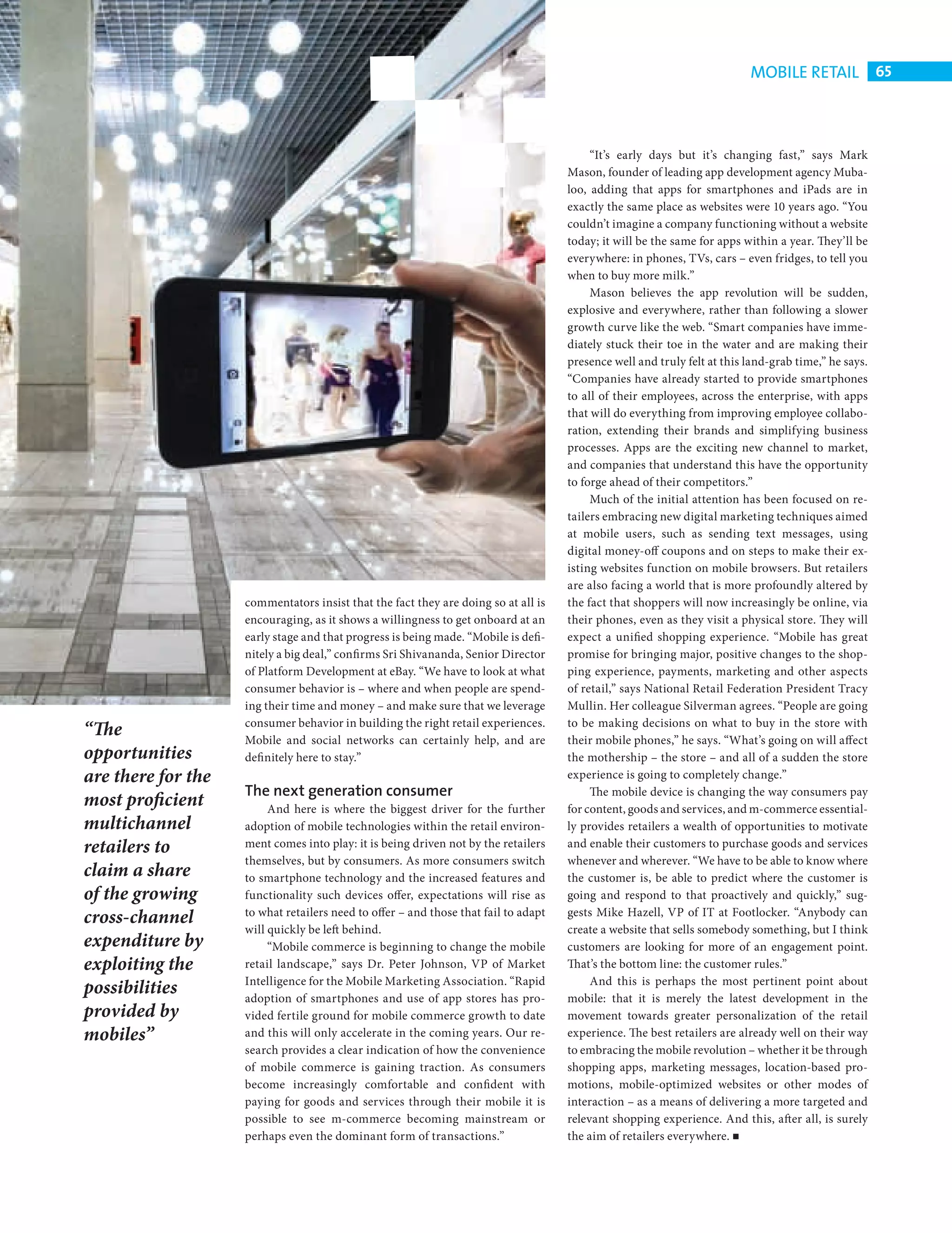 MOBILE RETAIL 65



                                                                                                     “It’s early days but it’s changing fast,” says Mark
                                                                                                Mason, founder of leading app development agency Muba-
                                                                                                loo, adding that apps for smartphones and iPads are in
                                                                                                exactly the same place as websites were 10 years ago. “You
                                                                                                couldn’t imagine a company functioning without a website
                                                                                                today; it will be the same for apps within a year. They’ll be
                                                                                                everywhere: in phones, TVs, cars – even fridges, to tell you
                                                                                                when to buy more milk.”
                                                                                                     Mason believes the app revolution will be sudden,
                                                                                                explosive and everywhere‚ rather than following a slower
                                                                                                growth curve like the web. “Smart companies have imme-
                                                                                                diately stuck their toe in the water and are making their
                                                                                                presence well and truly felt at this land-grab time,” he says.
                                                                                                “Companies have already started to provide smartphones
                                                                                                to all of their employees, across the enterprise, with apps
                                                                                                that will do everything from improving employee collabo-
                                                                                                ration, extending their brands and simplifying business
                                                                                                processes. Apps are the exciting new channel to market,
                                                                                                and companies that understand this have the opportunity
                                                                                                to forge ahead of their competitors.”
                                                                                                     Much of the initial attention has been focused on re-
                                                                                                tailers embracing new digital marketing techniques aimed
                                                                                                at mobile users, such as sending text messages, using
                                                                                                digital money-off coupons and on steps to make their ex-
                                                                                                isting websites function on mobile browsers. But retailers
                                                                                                are also facing a world that is more profoundly altered by
                               commentators insist that the fact they are doing so at all is    the fact that shoppers will now increasingly be online, via
                               encouraging, as it shows a willingness to get onboard at an      their phones, even as they visit a physical store. They will
                               early stage and that progress is being made. “Mobile is defi-    expect a unified shopping experience. “Mobile has great
                               nitely a big deal,” confi rms Sri Shivananda, Senior Director    promise for bringing major, positive changes to the shop-
                               of Platform Development at eBay. “We have to look at what        ping experience, payments, marketing and other aspects
                               consumer behavior is – where and when people are spend-          of retail,” says National Retail Federation President Tracy
                               ing their time and money – and make sure that we leverage        Mullin. Her colleague Silverman agrees. “People are going
                               consumer behavior in building the right retail experiences.      to be making decisions on what to buy in the store with
           “The                Mobile and social networks can certainly help, and are           their mobile phones,” he says. “What’s going on will affect
           opportunities       defi nitely here to stay.”                                       the mothership – the store – and all of a sudden the store
           are there for the                                                                    experience is going to completely change.”
                               The next generation consumer                                          The mobile device is changing the way consumers pay
           most proficient          And here is where the biggest driver for the further        for content, goods and services, and m-commerce essential-
           multichannel        adoption of mobile technologies within the retail environ-       ly provides retailers a wealth of opportunities to motivate
           retailers to        ment comes into play: it is being driven not by the retailers    and enable their customers to purchase goods and services
                               themselves, but by consumers. As more consumers switch           whenever and wherever. “We have to be able to know where
           claim a share       to smartphone technology and the increased features and          the customer is, be able to predict where the customer is
           of the growing      functionality such devices offer, expectations will rise as      going and respond to that proactively and quickly,” sug-
           cross-channel       to what retailers need to offer – and those that fail to adapt   gests Mike Hazell, VP of IT at Footlocker. “Anybody can
                               will quickly be left behind.                                     create a website that sells somebody something, but I think
           expenditure by           “Mobile commerce is beginning to change the mobile          customers are looking for more of an engagement point.
           exploiting the      retail landscape,” says Dr. Peter Johnson, VP of Market          That’s the bottom line: the customer rules.”
                               Intelligence for the Mobile Marketing Association. “Rapid             And this is perhaps the most pertinent point about
           possibilities       adoption of smartphones and use of app stores has pro-           mobile: that it is merely the latest development in the
           provided by         vided fertile ground for mobile commerce growth to date          movement towards greater personalization of the retail
           mobiles”            and this will only accelerate in the coming years. Our re-       experience. The best retailers are already well on their way
                               search provides a clear indication of how the convenience        to embracing the mobile revolution – whether it be through
                               of mobile commerce is gaining traction. As consumers             shopping apps, marketing messages, location-based pro-
                               become increasingly comfortable and confident with               motions, mobile-optimized websites or other modes of
                               paying for goods and services through their mobile it is         interaction – as a means of delivering a more targeted and
                               possible to see m-commerce becoming mainstream or                relevant shopping experience. And this, after all, is surely
                               perhaps even the dominant form of transactions.”                 the aim of retailers everywhere.




CHANGE FACE RETAIL.indd 65                                                                                                                                   08/10/2010 15:11
 