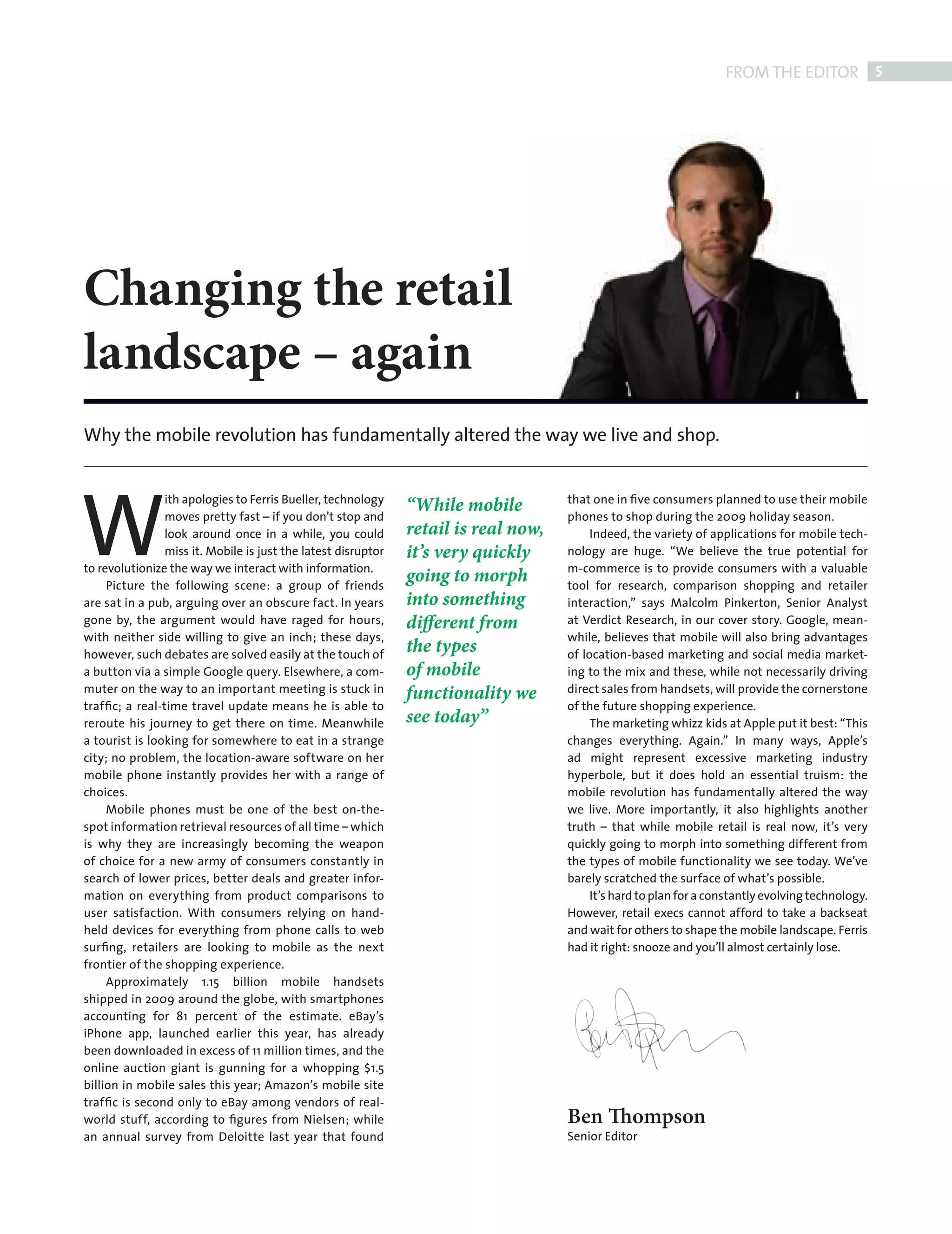 FROM THE EDITOR 5




           Changing the retail
           landscape – again
           Why the mobile revolution has fundamentally altered the way we live and shop.




           W
                           ith apologies to Ferris Bueller, technology                          that one in ﬁve consumers planned to use their mobile
                                                                          “While mobile
                           moves pretty fast – if you don’t stop and                            phones to shop during the 2009 holiday season.
                           look around once in a while, you could         retail is real now,        Indeed, the variety of applications for mobile tech-
                           miss it. Mobile is just the latest disruptor   it’s very quickly     nology are huge. “We believe the true potential for
           to revolutionize the way we interact with information.                               m-commerce is to provide consumers with a valuable
                Picture the following scene: a group of friends
                                                                          going to morph        tool for research, comparison shopping and retailer
           are sat in a pub, arguing over an obscure fact. In years       into something        interaction,” says Malcolm Pinkerton, Senior Analyst
           gone by, the argument would have raged for hours,              different from        at Verdict Research, in our cover story. Google, mean-
           with neither side willing to give an inch; these days,                               while, believes that mobile will also bring advantages
           however, such debates are solved easily at the touch of
                                                                          the types             of location-based marketing and social media market-
           a button via a simple Google query. Elsewhere, a com-          of mobile             ing to the mix and these, while not necessarily driving
           muter on the way to an important meeting is stuck in           functionality we      direct sales from handsets, will provide the cornerstone
           trafﬁc; a real-time travel update means he is able to                                of the future shopping experience.
           reroute his journey to get there on time. Meanwhile            see today”                 The marketing whizz kids at Apple put it best: “This
           a tourist is looking for somewhere to eat in a strange                               changes everything. Again.” In many ways, Apple’s
           city; no problem, the location-aware software on her                                 ad might represent excessive marketing industry
           mobile phone instantly provides her with a range of                                  hyperbole, but it does hold an essential truism: the
           choices.                                                                             mobile revolution has fundamentally altered the way
                Mobile phones must be one of the best on-the-                                   we live. More importantly, it also highlights another
           spot information retrieval resources of all time – which                             truth – that while mobile retail is real now, it’s very
           is why they are increasingly becoming the weapon                                     quickly going to morph into something different from
           of choice for a new army of consumers constantly in                                  the types of mobile functionality we see today. We’ve
           search of lower prices, better deals and greater infor-                              barely scratched the surface of what’s possible.
           mation on everything from product comparisons to                                          It’s hard to plan for a constantly evolving technology.
           user satisfaction. With consumers relying on hand-                                   However, retail execs cannot afford to take a backseat
           held devices for everything from phone calls to web                                  and wait for others to shape the mobile landscape. Ferris
           surﬁng, retailers are looking to mobile as the next                                  had it right: snooze and you’ll almost certainly lose.
           frontier of the shopping experience.
                Approximately 1.15 billion mobile handsets
           shipped in 2009 around the globe, with smartphones
           accounting for 81 percent of the estimate. eBay’s
           iPhone app, launched earlier this year, has already
           been downloaded in excess of 11 million times, and the
           online auction giant is gunning for a whopping $1.5
           billion in mobile sales this year; Amazon’s mobile site
           trafﬁc is second only to eBay among vendors of real-
           world stuff, according to ﬁgures from Nielsen; while                                 Ben Thompson
           an annual survey from Deloitte last year that found                                  Senior Editor




ED NOTE.indd 5                                                                                                                                             08/10/2010 16:15
 