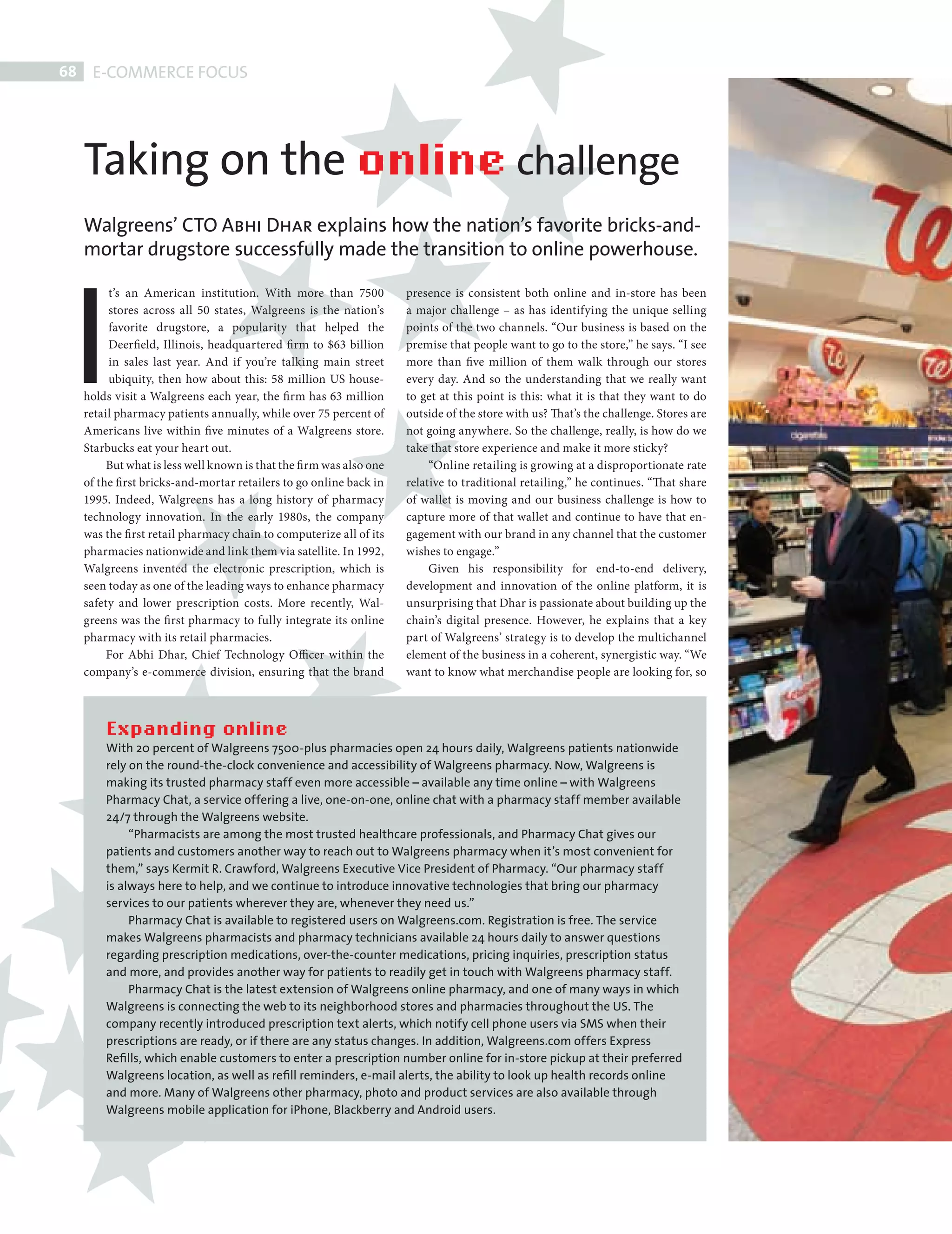 68    E-COMMERCE FOCUS




           Taking on the online challenge
           Walgreens’ CTO Abhi Dhar explains how the nation’s favorite bricks-and-




         I
           mortar drugstore successfully made the transition to online powerhouse.

                t’s an American institution. With more than 7500             presence is consistent both online and in-store has been
                stores across all 50 states, Walgreens is the nation’s       a major challenge – as has identifying the unique selling
                favorite drugstore, a popularity that helped the             points of the two channels. “Our business is based on the
                Deerfield, Illinois, headquartered fi rm to $63 billion      premise that people want to go to the store,” he says. “I see
                in sales last year. And if you’re talking main street        more than five million of them walk through our stores
                ubiquity, then how about this: 58 million US house-          every day. And so the understanding that we really want
           holds visit a Walgreens each year, the fi rm has 63 million       to get at this point is this: what it is that they want to do
           retail pharmacy patients annually, while over 75 percent of       outside of the store with us? That’s the challenge. Stores are
           Americans live within five minutes of a Walgreens store.          not going anywhere. So the challenge, really, is how do we
           Starbucks eat your heart out.                                     take that store experience and make it more sticky?
                But what is less well known is that the fi rm was also one        “Online retailing is growing at a disproportionate rate
           of the fi rst bricks-and-mortar retailers to go online back in    relative to traditional retailing,” he continues. “That share
           1995. Indeed, Walgreens has a long history of pharmacy            of wallet is moving and our business challenge is how to
           technology innovation. In the early 1980s, the company            capture more of that wallet and continue to have that en-
           was the first retail pharmacy chain to computerize all of its     gagement with our brand in any channel that the customer
           pharmacies nationwide and link them via satellite. In 1992,       wishes to engage.”
           Walgreens invented the electronic prescription, which is               Given his responsibility for end-to-end delivery,
           seen today as one of the leading ways to enhance pharmacy         development and innovation of the online platform, it is
           safety and lower prescription costs. More recently, Wal-          unsurprising that Dhar is passionate about building up the
           greens was the fi rst pharmacy to fully integrate its online      chain’s digital presence. However, he explains that a key
           pharmacy with its retail pharmacies.                              part of Walgreens’ strategy is to develop the multichannel
                For Abhi Dhar, Chief Technology Officer within the           element of the business in a coherent, synergistic way. “We
           company’s e-commerce division, ensuring that the brand            want to know what merchandise people are looking for, so



               Expanding online
               With 20 percent of Walgreens 7500-plus pharmacies open 24 hours daily, Walgreens patients nationwide
               rely on the round-the-clock convenience and accessibility of Walgreens pharmacy. Now, Walgreens is
               making its trusted pharmacy staff even more accessible – available any time online – with Walgreens
               Pharmacy Chat, a service offering a live, one-on-one, online chat with a pharmacy staff member available
               24/7 through the Walgreens website.
                    “Pharmacists are among the most trusted healthcare professionals, and Pharmacy Chat gives our
               patients and customers another way to reach out to Walgreens pharmacy when it’s most convenient for
               them,” says Kermit R. Crawford, Walgreens Executive Vice President of Pharmacy. “Our pharmacy staff
               is always here to help, and we continue to introduce innovative technologies that bring our pharmacy
               services to our patients wherever they are, whenever they need us.”
                    Pharmacy Chat is available to registered users on Walgreens.com. Registration is free. The service
               makes Walgreens pharmacists and pharmacy technicians available 24 hours daily to answer questions
               regarding prescription medications, over-the-counter medications, pricing inquiries, prescription status
               and more, and provides another way for patients to readily get in touch with Walgreens pharmacy staff.
                    Pharmacy Chat is the latest extension of Walgreens online pharmacy, and one of many ways in which
               Walgreens is connecting the web to its neighborhood stores and pharmacies throughout the US. The
               company recently introduced prescription text alerts, which notify cell phone users via SMS when their
               prescriptions are ready, or if there are any status changes. In addition, Walgreens.com offers Express
               Reﬁlls, which enable customers to enter a prescription number online for in-store pickup at their preferred
               Walgreens location, as well as reﬁll reminders, e-mail alerts, the ability to look up health records online
               and more. Many of Walgreens other pharmacy, photo and product services are also available through
               Walgreens mobile application for iPhone, Blackberry and Android users.




WALGREENS.indd 68                                                                                                                             08/10/2010 15:26
 