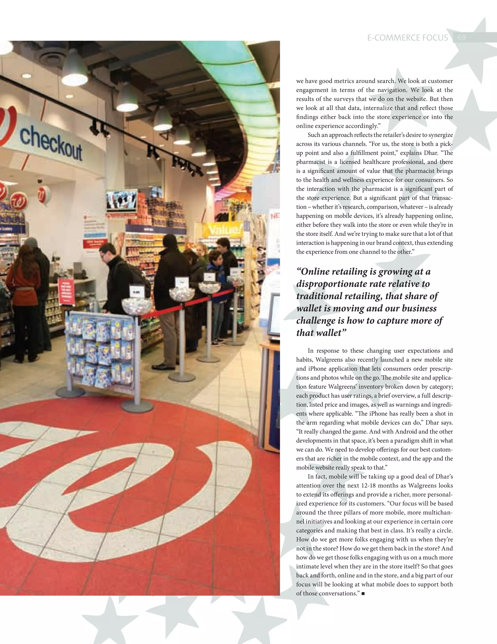E-COMMERCE FOCUS 69



                    we have good metrics around search. We look at customer
                    engagement in terms of the navigation. We look at the
                    results of the surveys that we do on the website. But then
                    we look at all that data, internalize that and reflect those
                    fi ndings either back into the store experience or into the
                    online experience accordingly.”
                         Such an approach reflects the retailer’s desire to synergize
                    across its various channels. “For us, the store is both a pick-
                    up point and also a fulfillment point,” explains Dhar. “The
                    pharmacist is a licensed healthcare professional, and there
                    is a significant amount of value that the pharmacist brings
                    to the health and wellness experience for our consumers. So
                    the interaction with the pharmacist is a significant part of
                    the store experience. But a significant part of that transac-
                    tion – whether it’s research, comparison, whatever – is already
                    happening on mobile devices, it’s already happening online,
                    either before they walk into the store or even while they’re in
                    the store itself. And we’re trying to make sure that a lot of that
                    interaction is happening in our brand context, thus extending
                    the experience from one channel to the other.”


                    “Online retailing is growing at a
                    disproportionate rate relative to
                    traditional retailing, that share of
                    wallet is moving and our business
                    challenge is how to capture more of
                    that wallet”
                          In response to these changing user expectations and
                    habits, Walgreens also recently launched a new mobile site
                    and iPhone application that lets consumers order prescrip-
                    tions and photos while on the go. The mobile site and applica-
                    tion feature Walgreens’ inventory broken down by category;
                    each product has user ratings, a brief overview, a full descrip-
                    tion, listed price and images, as well as warnings and ingredi-
                    ents where applicable. “The iPhone has really been a shot in
                    the arm regarding what mobile devices can do,” Dhar says.
                    “It really changed the game. And with Android and the other
                    developments in that space, it’s been a paradigm shift in what
                    we can do. We need to develop offerings for our best custom-
                    ers that are richer in the mobile context, and the app and the
                    mobile website really speak to that.”
                          In fact, mobile will be taking up a good deal of Dhar’s
                    attention over the next 12-18 months as Walgreens looks
                    to extend its offerings and provide a richer, more personal-
                    ized experience for its customers. “Our focus will be based
                    around the three pillars of more mobile, more multichan-
                    nel initiatives and looking at our experience in certain core
                    categories and making that best in class. It’s really a circle.
                    How do we get more folks engaging with us when they’re
                    not in the store? How do we get them back in the store? And
                    how do we get those folks engaging with us on a much more
                    intimate level when they are in the store itself? So that goes
                    back and forth, online and in the store, and a big part of our
                    focus will be looking at what mobile does to support both
                    of those conversations.”




WALGREENS.indd 69                                                                   08/10/2010 15:26
 