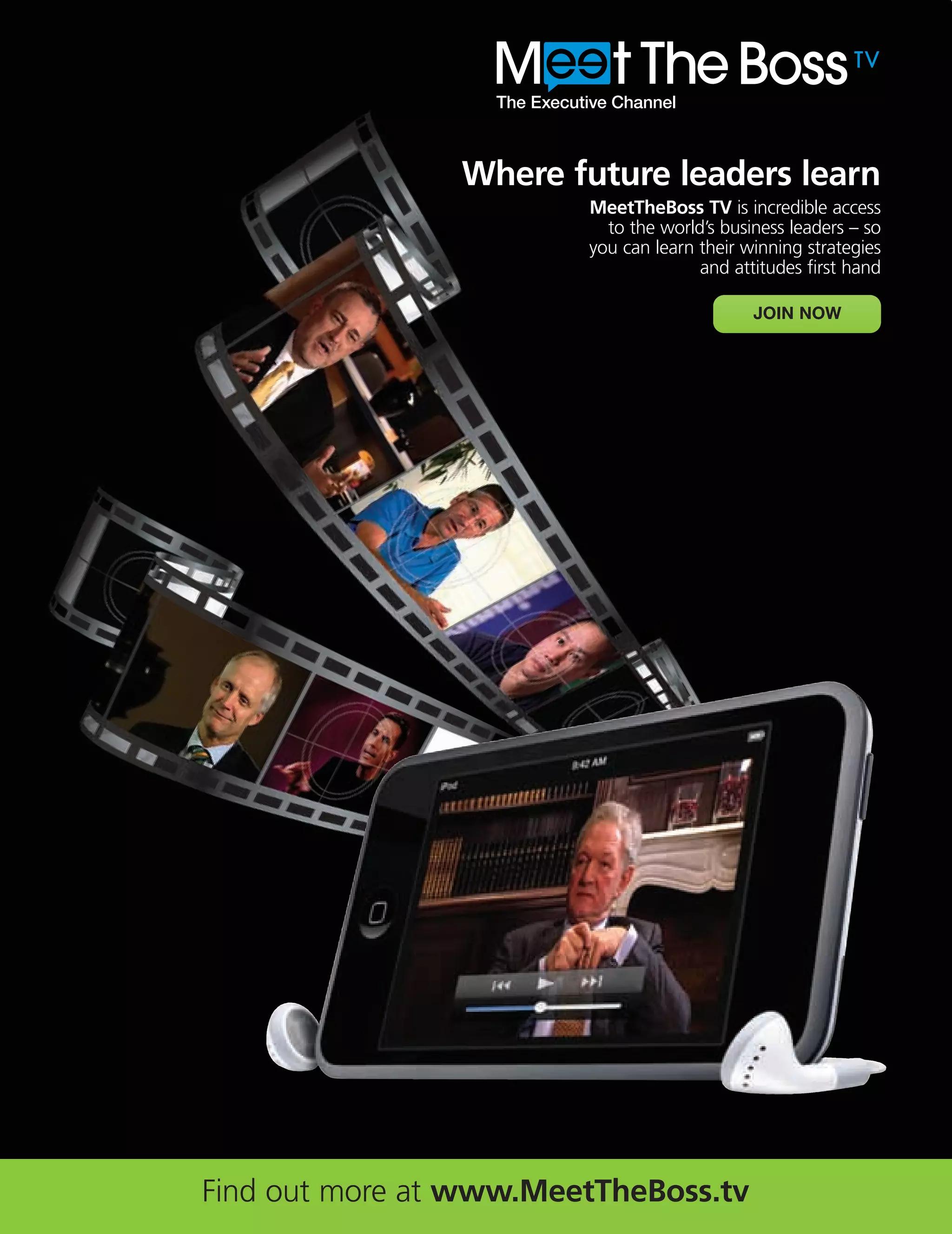 MTB AD_B2B_2010_14june 28/09/2010 14:15 Page 1




                                                 Where future leaders learn
                                                        MeetTheBoss TV is incredible access
                                                          to the world’s business leaders – so
                                                        you can learn their winning strategies
                                                                      and attitudes first hand

                                                                             JOIN NOW




                            Find out more at www.MeetTheBoss.tv
 