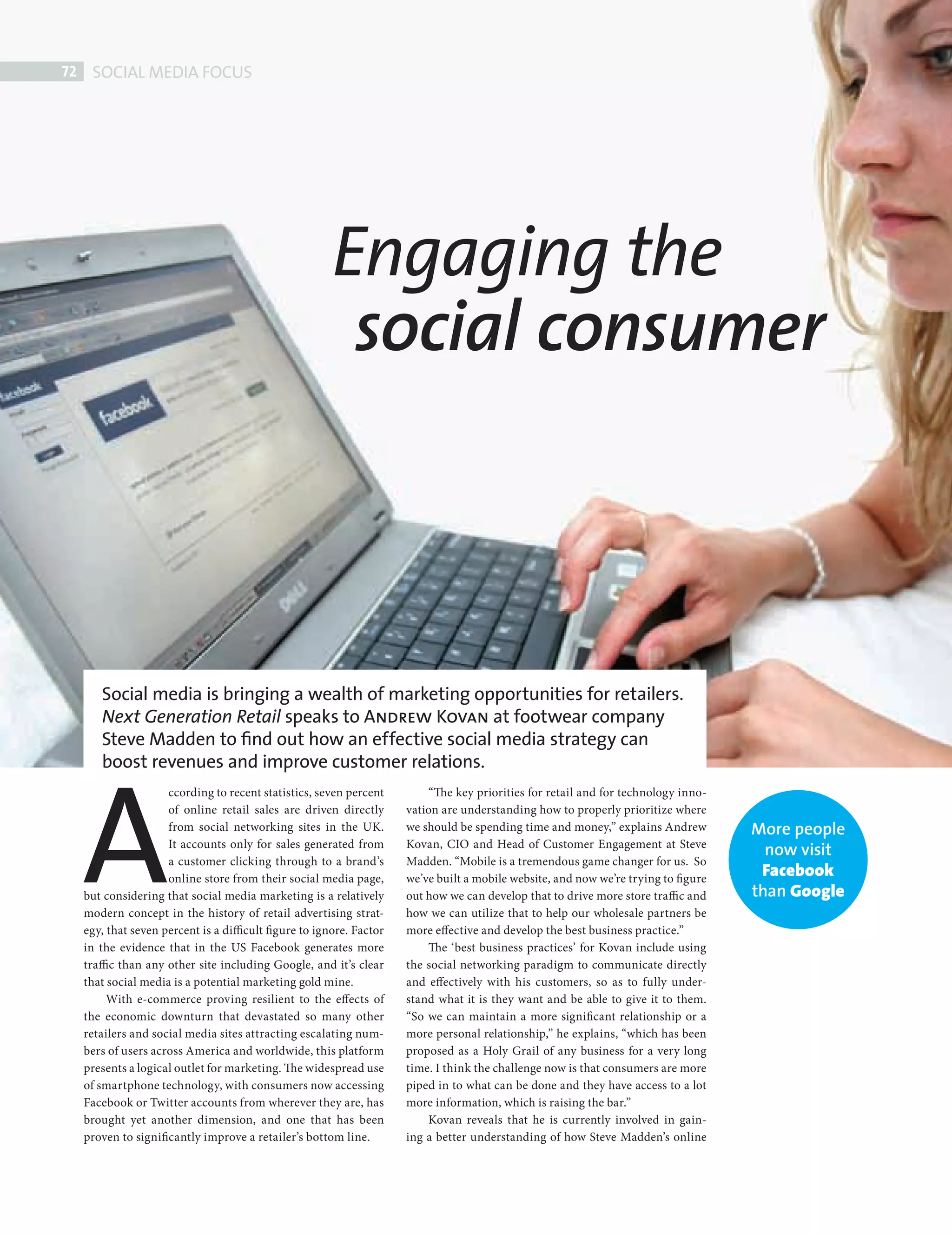 72    HEADING
              SOCIAL MEDIA FOCUS




                                                                 Engaging the
                                                                  social consumer



             Steve Madden’s Andrew Kovan speaks to Next Generation Retail about utilizing the growing
             social media platforms to interact with customers and boost the bottom line.
               Social media is bringing a wealth of marketing opportunities for retailers.
               Next Generation Retail speaks to Andrew Kovan at footwear company




             A
               Steve Madden to ﬁnd out how an effective social media strategy can
               boost revenues and improve customer relations.
                              ccording to recent statistics, seven percent         “The key priorities for retail and for technology inno-
                              of online retail sales are driven directly       vation are understanding how to properly prioritize where
                              from social networking sites in the UK.          we should be spending time and money,” explains Andrew         More people
                              It accounts only for sales generated from        Kovan, CIO and Head of Customer Engagement at Steve
                                                                                                                                                now visit
                              a customer clicking through to a brand’s         Madden. “Mobile is a tremendous game changer for us. So
                              online store from their social media page,       we’ve built a mobile website, and now we’re trying to figure
                                                                                                                                               Facebook
             but considering that social media marketing is a relatively       out how we can develop that to drive more store traffic and    than Google
             modern concept in the history of retail advertising strat-        how we can utilize that to help our wholesale partners be
             egy, that seven percent is a difficult figure to ignore. Factor   more effective and develop the best business practice.”
             in the evidence that in the US Facebook generates more                The ‘best business practices’ for Kovan include using
             traffic than any other site including Google, and it’s clear      the social networking paradigm to communicate directly
             that social media is a potential marketing gold mine.             and effectively with his customers, so as to fully under-
                  With e-commerce proving resilient to the effects of          stand what it is they want and be able to give it to them.
             the economic downturn that devastated so many other               “So we can maintain a more significant relationship or a
             retailers and social media sites attracting escalating num-       more personal relationship,” he explains, “which has been
             bers of users across America and worldwide, this platform         proposed as a Holy Grail of any business for a very long
             presents a logical outlet for marketing. The widespread use       time. I think the challenge now is that consumers are more
             of smartphone technology, with consumers now accessing            piped in to what can be done and they have access to a lot
             Facebook or Twitter accounts from wherever they are, has          more information, which is raising the bar.”
             brought yet another dimension, and one that has been                  Kovan reveals that he is currently involved in gain-
             proven to significantly improve a retailer’s bottom line.         ing a better understanding of how Steve Madden’s online




Steve Madden ed.indd 72                                                                                                                                     08/10/2010 15:33
 