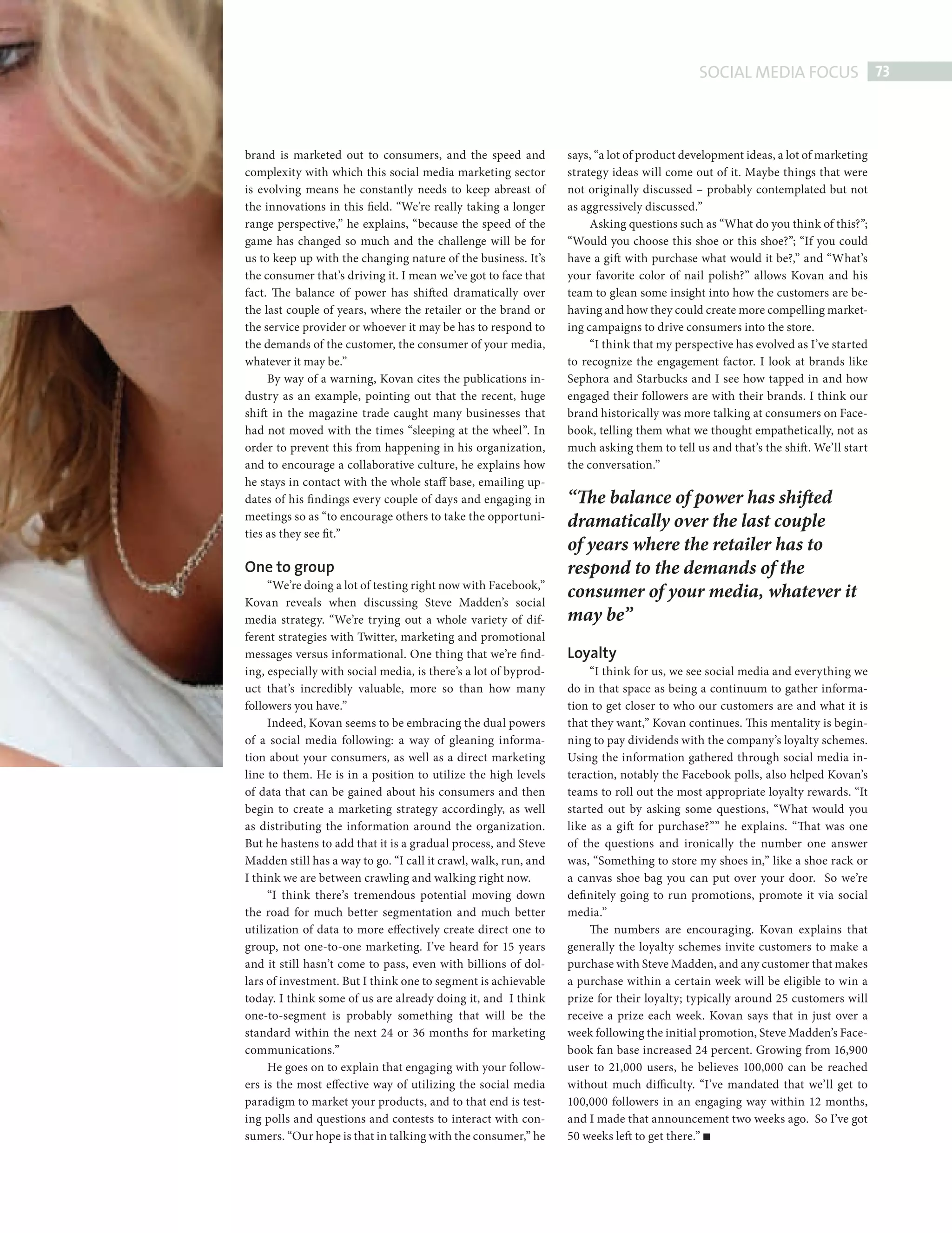 SOCIAL MEDIA FOCUS 73



                          brand is marketed out to consumers, and the speed and            says, “a lot of product development ideas, a lot of marketing
                          complexity with which this social media marketing sector         strategy ideas will come out of it. Maybe things that were
                          is evolving means he constantly needs to keep abreast of         not originally discussed – probably contemplated but not
                          the innovations in this field. “We’re really taking a longer     as aggressively discussed.”
                          range perspective,” he explains, “because the speed of the            Asking questions such as “What do you think of this?”;
                          game has changed so much and the challenge will be for           “Would you choose this shoe or this shoe?”; “If you could
                          us to keep up with the changing nature of the business. It’s     have a gift with purchase what would it be?,” and “What’s
                          the consumer that’s driving it. I mean we’ve got to face that    your favorite color of nail polish?” allows Kovan and his
                          fact. The balance of power has shifted dramatically over         team to glean some insight into how the customers are be-
                          the last couple of years, where the retailer or the brand or     having and how they could create more compelling market-
                          the service provider or whoever it may be has to respond to      ing campaigns to drive consumers into the store.
                          the demands of the customer, the consumer of your media,              “I think that my perspective has evolved as I’ve started
                          whatever it may be.”                                             to recognize the engagement factor. I look at brands like
                               By way of a warning, Kovan cites the publications in-       Sephora and Starbucks and I see how tapped in and how
                          dustry as an example, pointing out that the recent, huge         engaged their followers are with their brands. I think our
                          shift in the magazine trade caught many businesses that          brand historically was more talking at consumers on Face-
                          had not moved with the times “sleeping at the wheel”. In         book, telling them what we thought empathetically, not as
                          order to prevent this from happening in his organization,        much asking them to tell us and that’s the shift . We’ll start
                          and to encourage a collaborative culture, he explains how        the conversation.”
                          he stays in contact with the whole staff base, emailing up-
                          dates of his fi ndings every couple of days and engaging in      “The balance of power has shifted
                          meetings so as “to encourage others to take the opportuni-
                                                                                           dramatically over the last couple
                          ties as they see fit.”
                                                                                           of years where the retailer has to
                          One to group                                                     respond to the demands of the
                               “We’re doing a lot of testing right now with Facebook,”
                          Kovan reveals when discussing Steve Madden’s social
                                                                                           consumer of your media, whatever it
                          media strategy. “We’re trying out a whole variety of dif-        may be”
                          ferent strategies with Twitter, marketing and promotional
                          messages versus informational. One thing that we’re find-        Loyalty
                          ing, especially with social media, is there’s a lot of byprod-        “I think for us, we see social media and everything we
                          uct that’s incredibly valuable, more so than how many            do in that space as being a continuum to gather informa-
                          followers you have.”                                             tion to get closer to who our customers are and what it is
                               Indeed, Kovan seems to be embracing the dual powers         that they want,” Kovan continues. Th is mentality is begin-
                          of a social media following: a way of gleaning informa-          ning to pay dividends with the company’s loyalty schemes.
                          tion about your consumers, as well as a direct marketing         Using the information gathered through social media in-
                          line to them. He is in a position to utilize the high levels     teraction, notably the Facebook polls, also helped Kovan’s
                          of data that can be gained about his consumers and then          teams to roll out the most appropriate loyalty rewards. “It
                          begin to create a marketing strategy accordingly, as well        started out by asking some questions, “What would you
                          as distributing the information around the organization.         like as a gift for purchase?”” he explains. “That was one
                          But he hastens to add that it is a gradual process, and Steve    of the questions and ironically the number one answer
                          Madden still has a way to go. “I call it crawl, walk, run, and   was, “Something to store my shoes in,” like a shoe rack or
                          I think we are between crawling and walking right now.           a canvas shoe bag you can put over your door. So we’re
                               “I think there’s tremendous potential moving down           defi nitely going to run promotions, promote it via social
                          the road for much better segmentation and much better            media.”
                          utilization of data to more effectively create direct one to          The numbers are encouraging. Kovan explains that
                          group, not one-to-one marketing. I’ve heard for 15 years         generally the loyalty schemes invite customers to make a
                          and it still hasn’t come to pass, even with billions of dol-     purchase with Steve Madden, and any customer that makes
                          lars of investment. But I think one to segment is achievable     a purchase within a certain week will be eligible to win a
                          today. I think some of us are already doing it, and I think      prize for their loyalty; typically around 25 customers will
                          one-to-segment is probably something that will be the            receive a prize each week. Kovan says that in just over a
                          standard within the next 24 or 36 months for marketing           week following the initial promotion, Steve Madden’s Face-
                          communications.”                                                 book fan base increased 24 percent. Growing from 16,900
                               He goes on to explain that engaging with your follow-       user to 21,000 users, he believes 100,000 can be reached
                          ers is the most effective way of utilizing the social media      without much difficulty. “I’ve mandated that we’ll get to
                          paradigm to market your products, and to that end is test-       100,000 followers in an engaging way within 12 months,
                          ing polls and questions and contests to interact with con-       and I made that announcement two weeks ago. So I’ve got
                          sumers. “Our hope is that in talking with the consumer,” he      50 weeks left to get there.”




Steve Madden ed.indd 73                                                                                                                                 08/10/2010 15:33
 