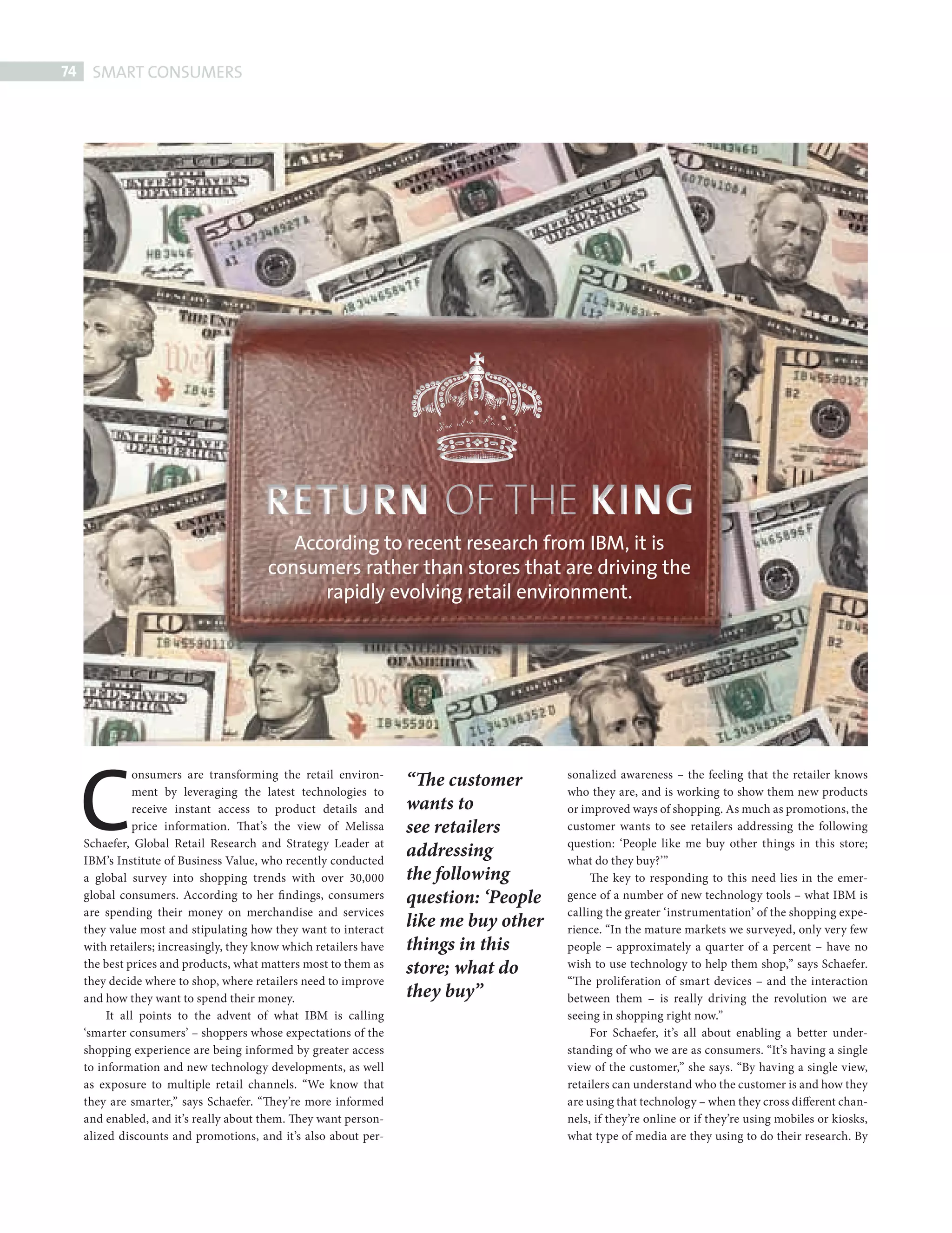 74    SMART CONSUMERS




                                                    According to recent research from IBM, it is
                                                 consumers rather than stores that are driving the
                                                       rapidly evolving retail environment.




             C                                                              “The customer
                        onsumers are transforming the retail environ-                           sonalized awareness – the feeling that the retailer knows
                        ment by leveraging the latest technologies to                           who they are, and is working to show them new products
                        receive instant access to product details and       wants to            or improved ways of shopping. As much as promotions, the
                        price information. That’s the view of Melissa       see retailers       customer wants to see retailers addressing the following
             Schaefer, Global Retail Research and Strategy Leader at                            question: ‘People like me buy other things in this store;
             IBM’s Institute of Business Value, who recently conducted
                                                                            addressing          what do they buy?’”
             a global survey into shopping trends with over 30,000          the following            The key to responding to this need lies in the emer-
             global consumers. According to her fi ndings, consumers        question: ‘People   gence of a number of new technology tools – what IBM is
             are spending their money on merchandise and services                               calling the greater ‘instrumentation’ of the shopping expe-
             they value most and stipulating how they want to interact
                                                                            like me buy other   rience. “In the mature markets we surveyed, only very few
             with retailers; increasingly, they know which retailers have   things in this      people – approximately a quarter of a percent – have no
             the best prices and products, what matters most to them as     store; what do      wish to use technology to help them shop,” says Schaefer.
             they decide where to shop, where retailers need to improve                         “The proliferation of smart devices – and the interaction
             and how they want to spend their money.                        they buy”           between them – is really driving the revolution we are
                  It all points to the advent of what IBM is calling                            seeing in shopping right now.”
             ‘smarter consumers’ – shoppers whose expectations of the                                For Schaefer, it’s all about enabling a better under-
             shopping experience are being informed by greater access                           standing of who we are as consumers. “It’s having a single
             to information and new technology developments, as well                            view of the customer,” she says. “By having a single view,
             as exposure to multiple retail channels. “We know that                             retailers can understand who the customer is and how they
             they are smarter,” says Schaefer. “They’re more informed                           are using that technology – when they cross different chan-
             and enabled, and it’s really about them. They want person-                         nels, if they’re online or if they’re using mobiles or kiosks,
             alized discounts and promotions, and it’s also about per-                          what type of media are they using to do their research. By




Smart Consumers 74                                                                                                                                          08/10/2010 15:26
 