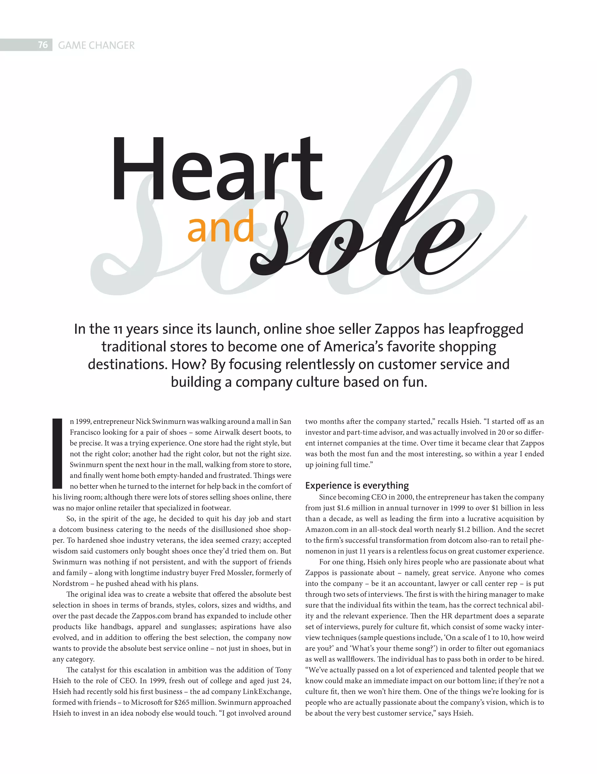 sole
       76    GAME CHANGER




                              Heart
                               and
                                                                                       sole
                   In the 11 years since its launch, online shoe seller Zappos has leapfrogged
                        traditional stores to become one of America’s favorite shopping
                      destinations. How? By focusing relentlessly on customer service and




         I
                                     building a company culture based on fun.

                   n 1999, entrepreneur Nick Swinmurn was walking around a mall in San          two months after the company started,” recalls Hsieh. “I started off as an
                   Francisco looking for a pair of shoes – some Airwalk desert boots, to        investor and part-time advisor, and was actually involved in 20 or so differ-
                   be precise. It was a trying experience. One store had the right style, but   ent internet companies at the time. Over time it became clear that Zappos
                   not the right color; another had the right color, but not the right size.    was both the most fun and the most interesting, so within a year I ended
                   Swinmurn spent the next hour in the mall, walking from store to store,       up joining full time.”
                   and finally went home both empty-handed and frustrated. Things were
                   no better when he turned to the internet for help back in the comfort of     Experience is everything
            his living room; although there were lots of stores selling shoes online, there          Since becoming CEO in 2000, the entrepreneur has taken the company
            was no major online retailer that specialized in footwear.                          from just $1.6 million in annual turnover in 1999 to over $1 billion in less
                 So, in the spirit of the age, he decided to quit his day job and start         than a decade, as well as leading the firm into a lucrative acquisition by
            a dotcom business catering to the needs of the disillusioned shoe shop-             Amazon.com in an all-stock deal worth nearly $1.2 billion. And the secret
            per. To hardened shoe industry veterans, the idea seemed crazy; accepted            to the firm’s successful transformation from dotcom also-ran to retail phe-
            wisdom said customers only bought shoes once they’d tried them on. But              nomenon in just 11 years is a relentless focus on great customer experience.
            Swinmurn was nothing if not persistent, and with the support of friends                  For one thing, Hsieh only hires people who are passionate about what
            and family – along with longtime industry buyer Fred Mossler, formerly of           Zappos is passionate about – namely, great service. Anyone who comes
            Nordstrom – he pushed ahead with his plans.                                         into the company – be it an accountant, lawyer or call center rep – is put
                 The original idea was to create a website that offered the absolute best       through two sets of interviews. The first is with the hiring manager to make
            selection in shoes in terms of brands, styles, colors, sizes and widths, and        sure that the individual fits within the team, has the correct technical abil-
            over the past decade the Zappos.com brand has expanded to include other             ity and the relevant experience. Then the HR department does a separate
            products like handbags, apparel and sunglasses; aspirations have also               set of interviews, purely for culture fit, which consist of some wacky inter-
            evolved, and in addition to offering the best selection, the company now            view techniques (sample questions include, ‘On a scale of 1 to 10, how weird
            wants to provide the absolute best service online – not just in shoes, but in       are you?’ and ‘What’s your theme song?’) in order to fi lter out egomaniacs
            any category.                                                                       as well as wallflowers. The individual has to pass both in order to be hired.
                 The catalyst for this escalation in ambition was the addition of Tony          “We’ve actually passed on a lot of experienced and talented people that we
            Hsieh to the role of CEO. In 1999, fresh out of college and aged just 24,           know could make an immediate impact on our bottom line; if they’re not a
            Hsieh had recently sold his fi rst business – the ad company LinkExchange,          culture fit, then we won’t hire them. One of the things we’re looking for is
            formed with friends – to Microsoft for $265 million. Swinmurn approached            people who are actually passionate about the company’s vision, which is to
            Hsieh to invest in an idea nobody else would touch. “I got involved around          be about the very best customer service,” says Hsieh.




ZAPPOS.indd 76                                                                                                                                                               08/10/2010 15:25
 