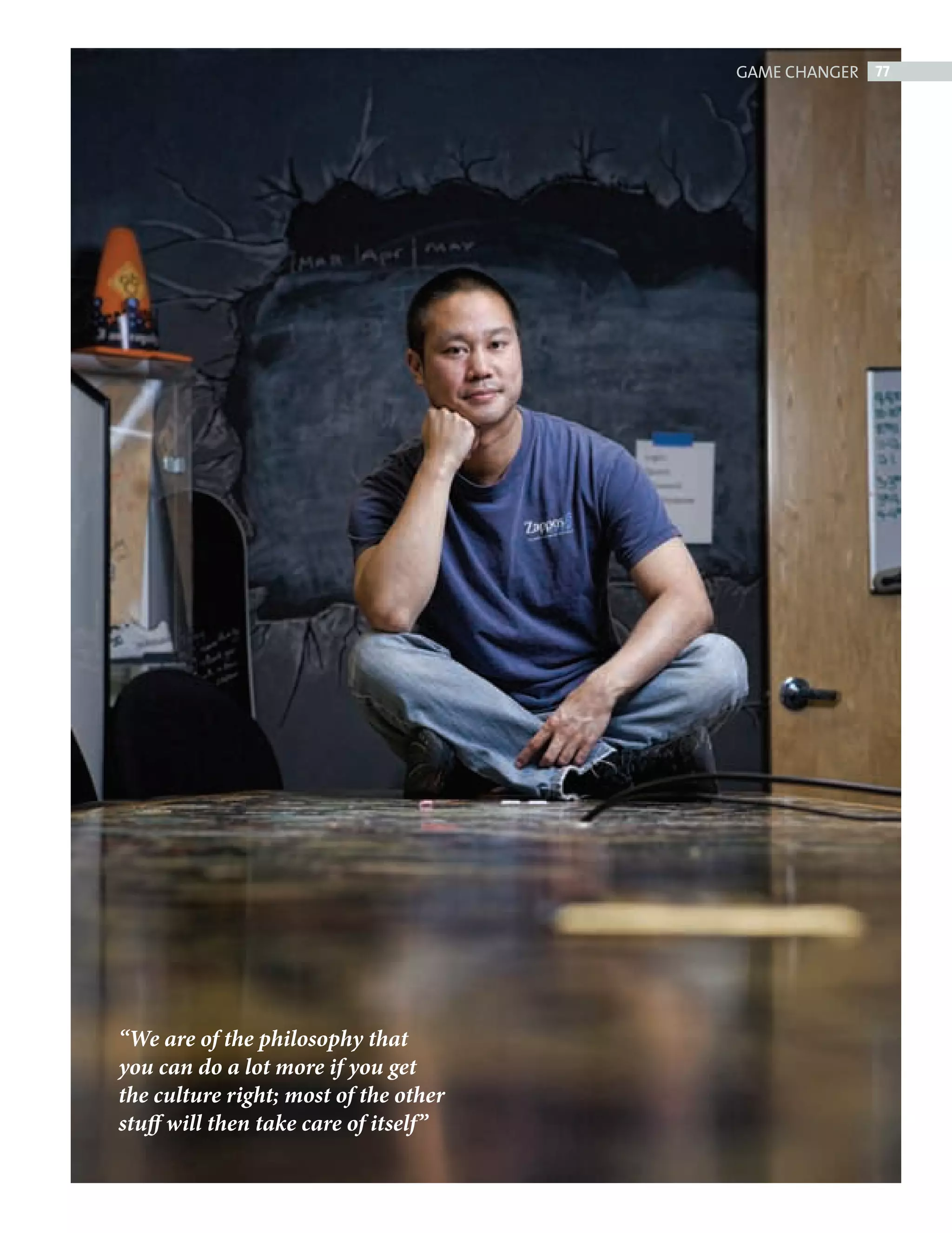 GAME CHANGER 77




                 “We are of the philosophy that
                 you can do a lot more if you get
                 the culture right; most of the other
                 stuff will then take care of itself”




ZAPPOS.indd 77                                                      08/10/2010 15:25
 