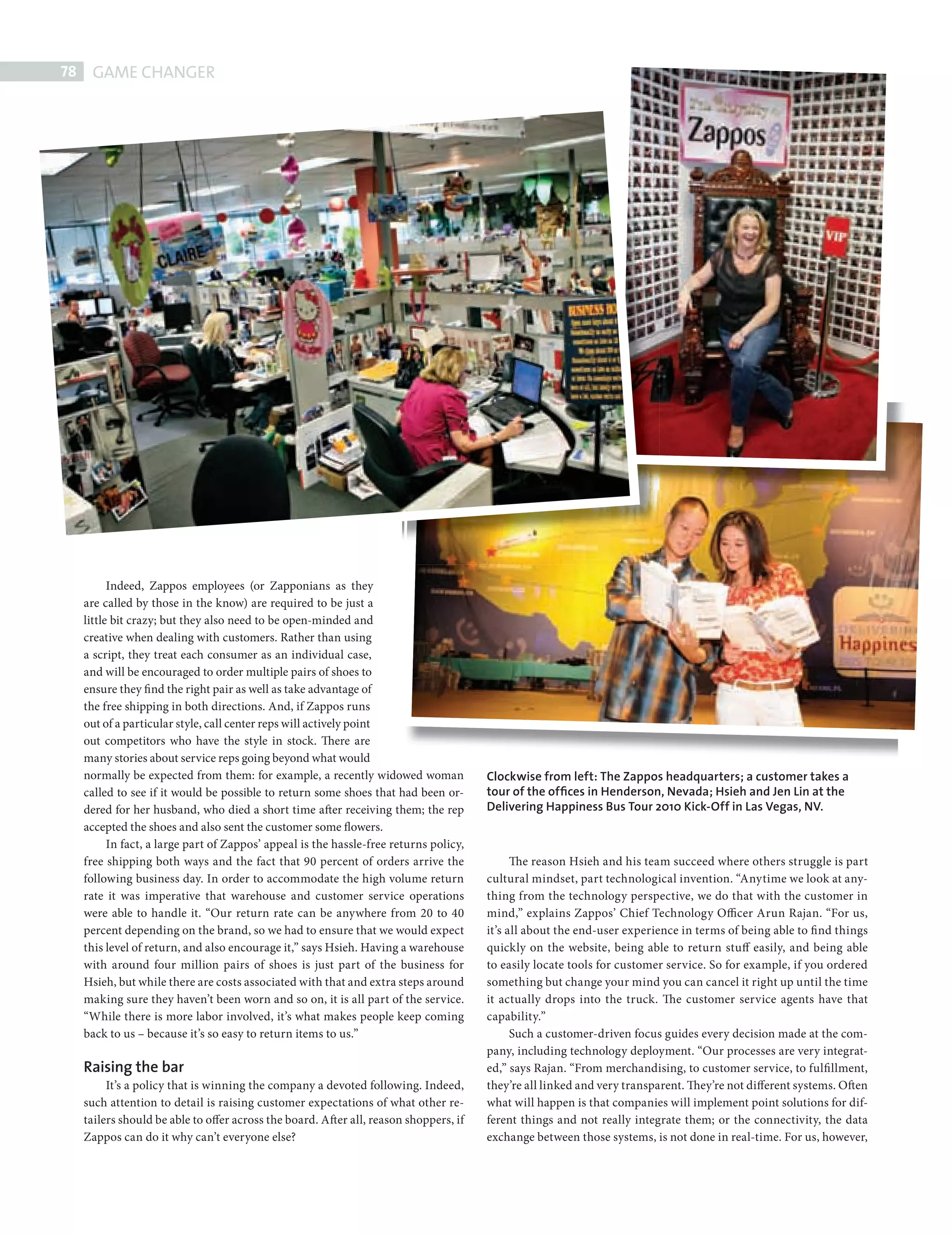 78    GAME CHANGER




                  Indeed, Zappos employees (or Zapponians as they
            are called by those in the know) are required to be just a
            little bit crazy; but they also need to be open-minded and
            creative when dealing with customers. Rather than using
            a script, they treat each consumer as an individual case,
            and will be encouraged to order multiple pairs of shoes to
            ensure they find the right pair as well as take advantage of
            the free shipping in both directions. And, if Zappos runs
            out of a particular style, call center reps will actively point
            out competitors who have the style in stock. There are
            many stories about service reps going beyond what would
            normally be expected from them: for example, a recently widowed woman              Clockwise from left: The Zappos headquarters; a customer takes a
            called to see if it would be possible to return some shoes that had been or-       tour of the ofﬁces in Henderson, Nevada; Hsieh and Jen Lin at the
            dered for her husband, who died a short time after receiving them; the rep         Delivering Happiness Bus Tour 2010 Kick-Off in Las Vegas, NV.
            accepted the shoes and also sent the customer some flowers.
                  In fact, a large part of Zappos’ appeal is the hassle-free returns policy,
            free shipping both ways and the fact that 90 percent of orders arrive the                The reason Hsieh and his team succeed where others struggle is part
            following business day. In order to accommodate the high volume return             cultural mindset, part technological invention. “Anytime we look at any-
            rate it was imperative that warehouse and customer service operations              thing from the technology perspective, we do that with the customer in
            were able to handle it. “Our return rate can be anywhere from 20 to 40             mind,” explains Zappos’ Chief Technology Officer Arun Rajan. “For us,
            percent depending on the brand, so we had to ensure that we would expect           it’s all about the end-user experience in terms of being able to fi nd things
            this level of return, and also encourage it,” says Hsieh. Having a warehouse       quickly on the website, being able to return stuff easily, and being able
            with around four million pairs of shoes is just part of the business for           to easily locate tools for customer service. So for example, if you ordered
            Hsieh, but while there are costs associated with that and extra steps around       something but change your mind you can cancel it right up until the time
            making sure they haven’t been worn and so on, it is all part of the service.       it actually drops into the truck. The customer service agents have that
            “While there is more labor involved, it’s what makes people keep coming            capability.”
            back to us – because it’s so easy to return items to us.”                                Such a customer-driven focus guides every decision made at the com-
                                                                                               pany, including technology deployment. “Our processes are very integrat-
            Raising the bar                                                                    ed,” says Rajan. “From merchandising, to customer service, to fulfi llment,
                 It’s a policy that is winning the company a devoted following. Indeed,        they’re all linked and very transparent. They’re not different systems. Often
            such attention to detail is raising customer expectations of what other re-        what will happen is that companies will implement point solutions for dif-
            tailers should be able to offer across the board. After all, reason shoppers, if   ferent things and not really integrate them; or the connectivity, the data
            Zappos can do it why can’t everyone else?                                          exchange between those systems, is not done in real-time. For us, however,




ZAPPOS.indd 78                                                                                                                                                            08/10/2010 15:25
 