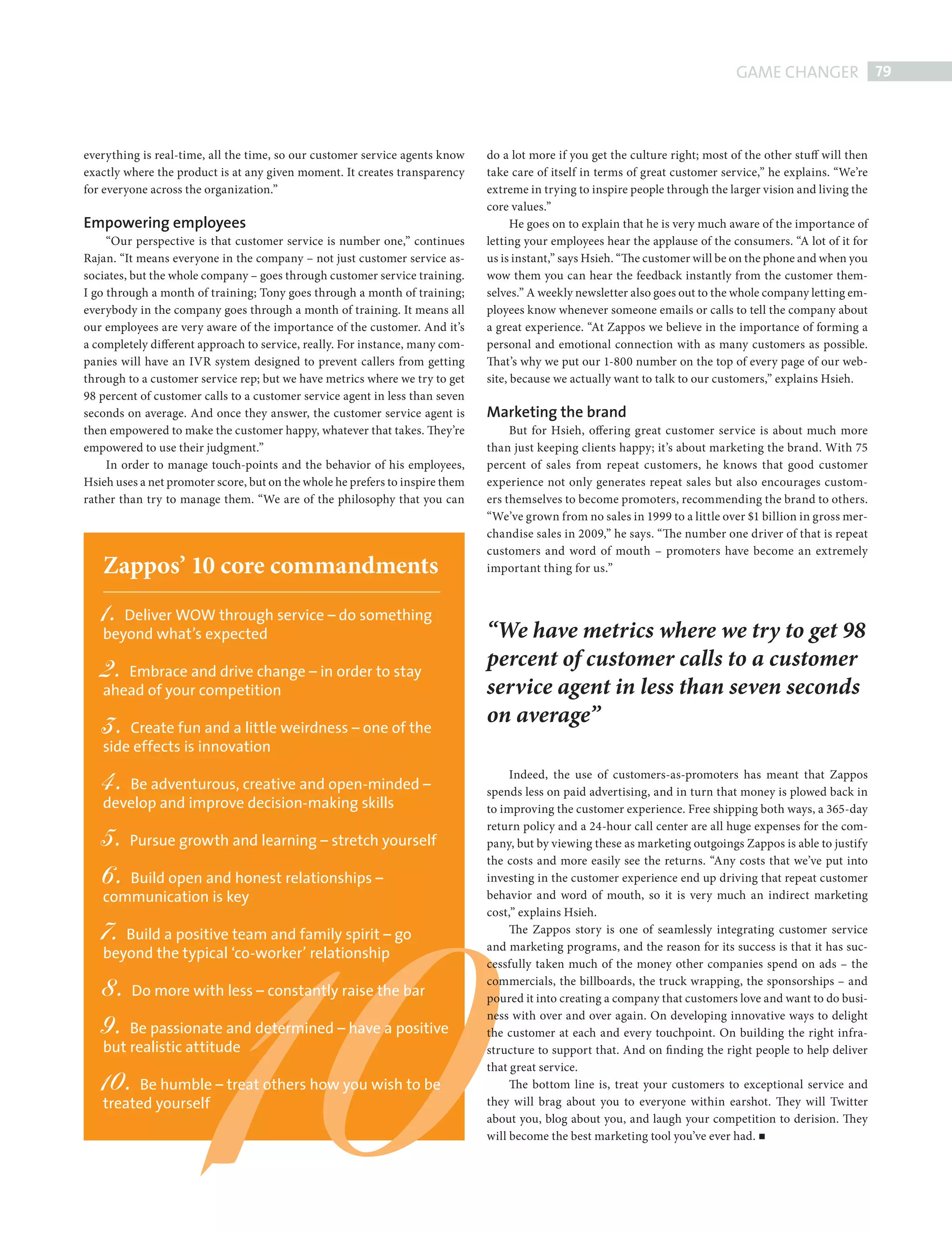 GAME CHANGER 79



           everything is real-time, all the time, so our customer service agents know     do a lot more if you get the culture right; most of the other stuff will then
           exactly where the product is at any given moment. It creates transparency      take care of itself in terms of great customer service,” he explains. “We’re
           for everyone across the organization.”                                         extreme in trying to inspire people through the larger vision and living the
                                                                                          core values.”
           Empowering employees                                                                 He goes on to explain that he is very much aware of the importance of
                “Our perspective is that customer service is number one,” continues       letting your employees hear the applause of the consumers. “A lot of it for
           Rajan. “It means everyone in the company – not just customer service as-       us is instant,” says Hsieh. “The customer will be on the phone and when you
           sociates, but the whole company – goes through customer service training.      wow them you can hear the feedback instantly from the customer them-
           I go through a month of training; Tony goes through a month of training;       selves.” A weekly newsletter also goes out to the whole company letting em-
           everybody in the company goes through a month of training. It means all        ployees know whenever someone emails or calls to tell the company about
           our employees are very aware of the importance of the customer. And it’s       a great experience. “At Zappos we believe in the importance of forming a
           a completely different approach to service, really. For instance, many com-    personal and emotional connection with as many customers as possible.
           panies will have an IVR system designed to prevent callers from getting        That’s why we put our 1-800 number on the top of every page of our web-
           through to a customer service rep; but we have metrics where we try to get     site, because we actually want to talk to our customers,” explains Hsieh.
           98 percent of customer calls to a customer service agent in less than seven
           seconds on average. And once they answer, the customer service agent is        Marketing the brand
           then empowered to make the customer happy, whatever that takes. They’re             But for Hsieh, offering great customer service is about much more
           empowered to use their judgment.”                                              than just keeping clients happy; it’s about marketing the brand. With 75
                In order to manage touch-points and the behavior of his employees,        percent of sales from repeat customers, he knows that good customer
           Hsieh uses a net promoter score, but on the whole he prefers to inspire them   experience not only generates repeat sales but also encourages custom-
           rather than try to manage them. “We are of the philosophy that you can         ers themselves to become promoters, recommending the brand to others.
                                                                                          “We’ve grown from no sales in 1999 to a little over $1 billion in gross mer-
                                                                                          chandise sales in 2009,” he says. “The number one driver of that is repeat
                                                                                          customers and word of mouth – promoters have become an extremely
                 Zappos’ 10 core commandments                                             important thing for us.”


                 1. Deliver WOW through service – do something
                 beyond what’s expected                                                   “We have metrics where we try to get 98
                 2. Embrace and drive change – in order to stay
                                                                                          percent of customer calls to a customer
                 ahead of your competition                                                service agent in less than seven seconds
                 3. Create fun and a little weirdness – one of the                        on average”
                 side effects is innovation

                 4. Be adventurous, creative and open-minded –                                 Indeed, the use of customers-as-promoters has meant that Zappos
                                                                                          spends less on paid advertising, and in turn that money is plowed back in
                 develop and improve decision-making skills                               to improving the customer experience. Free shipping both ways, a 365-day
                                                                                          return policy and a 24-hour call center are all huge expenses for the com-
                 5. Pursue growth and learning – stretch yourself                         pany, but by viewing these as marketing outgoings Zappos is able to justify




                                        10
                                                                                          the costs and more easily see the returns. “Any costs that we’ve put into
                 6. Build open and honest relationships –                                 investing in the customer experience end up driving that repeat customer
                 communication is key                                                     behavior and word of mouth, so it is very much an indirect marketing
                                                                                          cost,” explains Hsieh.
                 7. Build a positive team and family spirit – go                               The Zappos story is one of seamlessly integrating customer service
                                                                                          and marketing programs, and the reason for its success is that it has suc-
                 beyond the typical ‘co-worker’ relationship
                                                                                          cessfully taken much of the money other companies spend on ads – the

                 8. Do more with less – constantly raise the bar                          commercials, the billboards, the truck wrapping, the sponsorships – and
                                                                                          poured it into creating a company that customers love and want to do busi-

                 9. Be passionate and determined – have a positive                        ness with over and over again. On developing innovative ways to delight
                                                                                          the customer at each and every touchpoint. On building the right infra-
                 but realistic attitude                                                   structure to support that. And on fi nding the right people to help deliver
                                                                                          that great service.
                 10.   Be humble – treat others how you wish to be                             The bottom line is, treat your customers to exceptional service and
                 treated yourself                                                         they will brag about you to everyone within earshot. They will Twitter
                                                                                          about you, blog about you, and laugh your competition to derision. They
                                                                                          will become the best marketing tool you’ve ever had.




ZAPPOS.indd 79                                                                                                                                                        08/10/2010 15:25
 