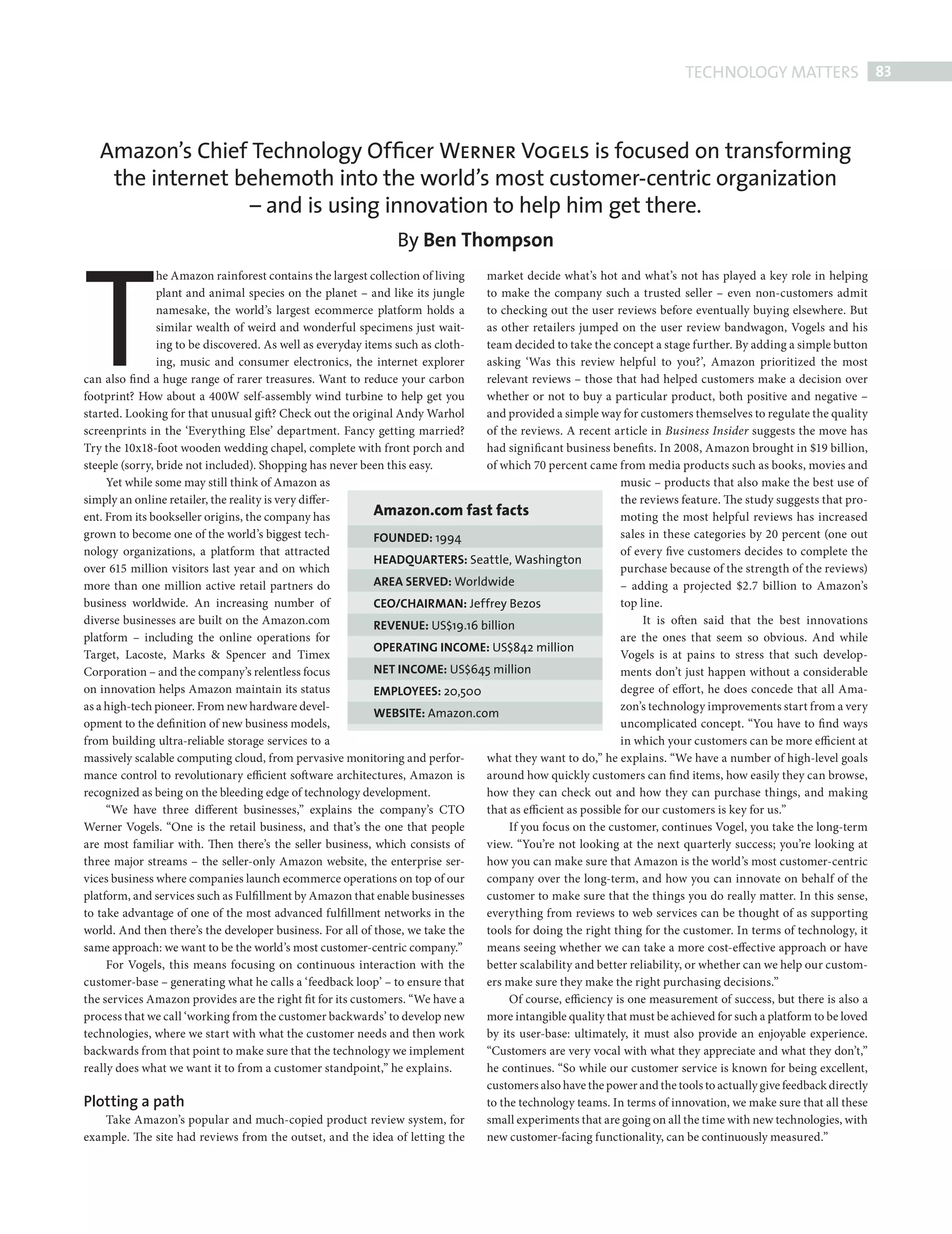 TECHNOLOGY MATTERS 83



               Amazon’s Chief Technology Ofﬁcer Werner Vogels is focused on transforming
                the internet behemoth into the world’s most customer-centric organization
                              – and is using innovation to help him get there.




            T
                                                                          By Ben Thompson
                            he Amazon rainforest contains the largest collection of living market decide what’s hot and what’s not has played a key role in helping
                            plant and animal species on the planet – and like its jungle   to make the company such a trusted seller – even non-customers admit
                            namesake, the world’s largest ecommerce platform holds a       to checking out the user reviews before eventually buying elsewhere. But
                            similar wealth of weird and wonderful specimens just wait-     as other retailers jumped on the user review bandwagon, Vogels and his
                            ing to be discovered. As well as everyday items such as cloth- team decided to take the concept a stage further. By adding a simple button
                            ing, music and consumer electronics, the internet explorer     asking ‘Was this review helpful to you?’, Amazon prioritized the most
            can also find a huge range of rarer treasures. Want to reduce your carbon      relevant reviews – those that had helped customers make a decision over
            footprint? How about a 400W self-assembly wind turbine to help get you         whether or not to buy a particular product, both positive and negative –
            started. Looking for that unusual gift? Check out the original Andy Warhol     and provided a simple way for customers themselves to regulate the quality
            screenprints in the ‘Everything Else’ department. Fancy getting married?       of the reviews. A recent article in Business Insider suggests the move has
            Try the 10x18-foot wooden wedding chapel, complete with front porch and        had significant business benefits. In 2008, Amazon brought in $19 billion,
            steeple (sorry, bride not included). Shopping has never been this easy.        of which 70 percent came from media products such as books, movies and
                 Yet while some may still think of Amazon as                                                            music – products that also make the best use of
            simply an online retailer, the reality is very differ-                                                      the reviews feature. The study suggests that pro-
            ent. From its bookseller origins, the company has           Amazon.com fast facts                           moting the most helpful reviews has increased
            grown to become one of the world’s biggest tech-            FOUNDED: 1994                                   sales in these categories by 20 percent (one out
            nology organizations, a platform that attracted                                                             of every five customers decides to complete the
                                                                        HEADQUARTERS: Seattle, Washington
            over 615 million visitors last year and on which                                                            purchase because of the strength of the reviews)
            more than one million active retail partners do             AREA SERVED: Worldwide                          – adding a projected $2.7 billion to Amazon’s
            business worldwide. An increasing number of                 CEO/CHAIRMAN: Jeffrey Bezos                     top line.
            diverse businesses are built on the Amazon.com              REVENUE: US$19.16 billion                            It is often said that the best innovations
            platform – including the online operations for                                                              are the ones that seem so obvious. And while
                                                                        OPERATING INCOME: US$842 million
            Target, Lacoste, Marks & Spencer and Timex                                                                  Vogels is at pains to stress that such develop-
            Corporation – and the company’s relentless focus            NET INCOME: US$645 million                      ments don’t just happen without a considerable
            on innovation helps Amazon maintain its status              EMPLOYEES: 20,500                               degree of effort, he does concede that all Ama-
            as a high-tech pioneer. From new hardware devel-                                                            zon’s technology improvements start from a very
                                                                        WEBSITE: Amazon.com
            opment to the definition of new business models,                                                            uncomplicated concept. “You have to fi nd ways
            from building ultra-reliable storage services to a                                                          in which your customers can be more efficient at
            massively scalable computing cloud, from pervasive monitoring and perfor-      what they want to do,” he explains. “We have a number of high-level goals
            mance control to revolutionary efficient soft ware architectures, Amazon is    around how quickly customers can fi nd items, how easily they can browse,
            recognized as being on the bleeding edge of technology development.            how they can check out and how they can purchase things, and making
                 “We have three different businesses,” explains the company’s CTO          that as efficient as possible for our customers is key for us.”
            Werner Vogels. “One is the retail business, and that’s the one that people          If you focus on the customer, continues Vogel, you take the long-term
            are most familiar with. Then there’s the seller business, which consists of    view. “You’re not looking at the next quarterly success; you’re looking at
            three major streams – the seller-only Amazon website, the enterprise ser-      how you can make sure that Amazon is the world’s most customer-centric
            vices business where companies launch ecommerce operations on top of our       company over the long-term, and how you can innovate on behalf of the
            platform, and services such as Fulfillment by Amazon that enable businesses    customer to make sure that the things you do really matter. In this sense,
            to take advantage of one of the most advanced fulfillment networks in the      everything from reviews to web services can be thought of as supporting
            world. And then there’s the developer business. For all of those, we take the  tools for doing the right thing for the customer. In terms of technology, it
            same approach: we want to be the world’s most customer-centric company.”       means seeing whether we can take a more cost-effective approach or have
                 For Vogels, this means focusing on continuous interaction with the        better scalability and better reliability, or whether can we help our custom-
            customer-base – generating what he calls a ‘feedback loop’ – to ensure that    ers make sure they make the right purchasing decisions.”
            the services Amazon provides are the right fit for its customers. “We have a        Of course, efficiency is one measurement of success, but there is also a
            process that we call ‘working from the customer backwards’ to develop new      more intangible quality that must be achieved for such a platform to be loved
            technologies, where we start with what the customer needs and then work        by its user-base: ultimately, it must also provide an enjoyable experience.
            backwards from that point to make sure that the technology we implement        “Customers are very vocal with what they appreciate and what they don’t,”
            really does what we want it to from a customer standpoint,” he explains.       he continues. “So while our customer service is known for being excellent,
                                                                                           customers also have the power and the tools to actually give feedback directly
            Plotting a path                                                                to the technology teams. In terms of innovation, we make sure that all these
                 Take Amazon’s popular and much-copied product review system, for          small experiments that are going on all the time with new technologies, with
            example. The site had reviews from the outset, and the idea of letting the     new customer-facing functionality, can be continuously measured.”




Amazon ed.indd 83                                                                                                                                                       08/10/2010 15:06
 