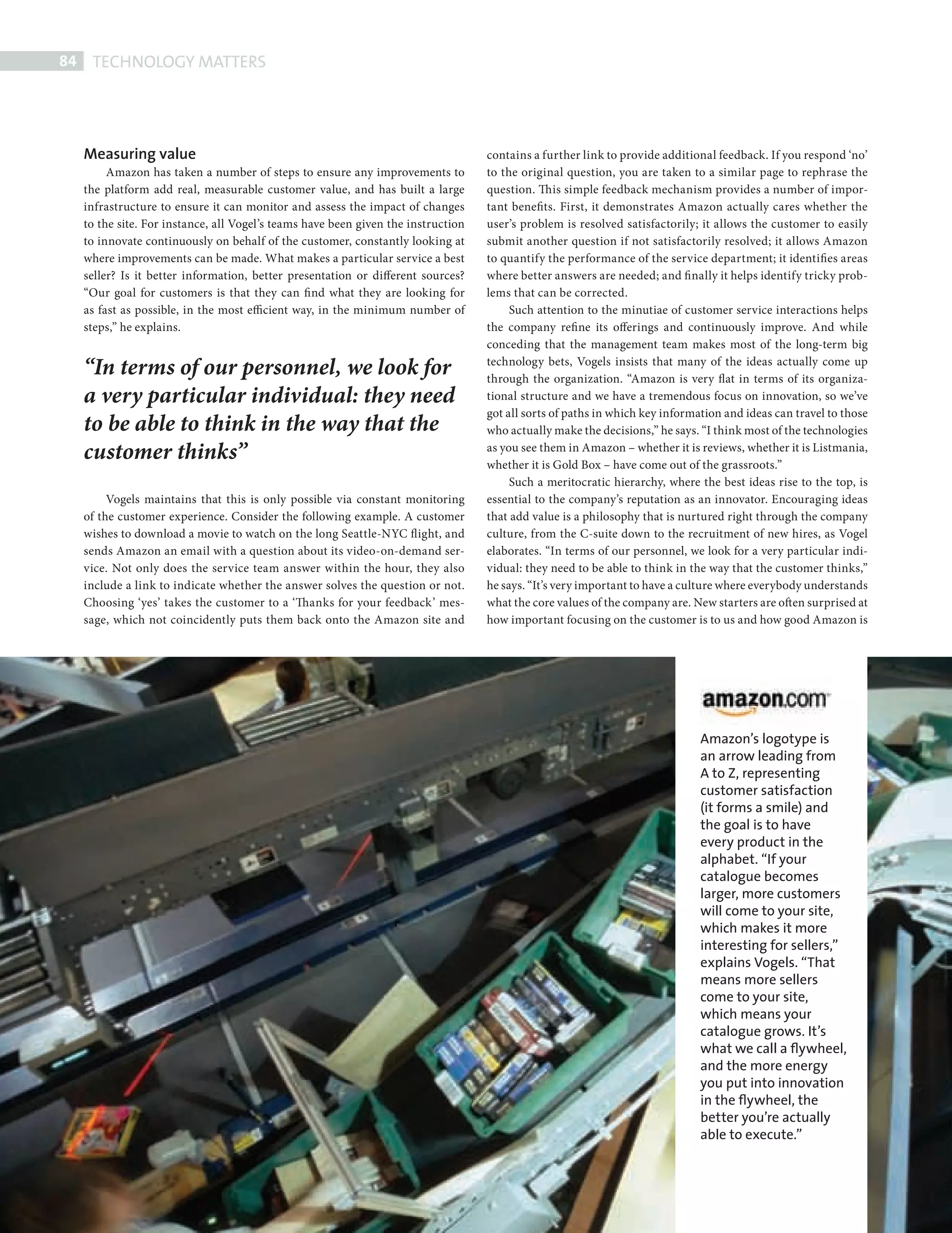 84     TECHNOLOGY MATTERS




            Measuring value                                                                contains a further link to provide additional feedback. If you respond ‘no’
                 Amazon has taken a number of steps to ensure any improvements to          to the original question, you are taken to a similar page to rephrase the
            the platform add real, measurable customer value, and has built a large        question. Th is simple feedback mechanism provides a number of impor-
            infrastructure to ensure it can monitor and assess the impact of changes       tant benefits. First, it demonstrates Amazon actually cares whether the
            to the site. For instance, all Vogel’s teams have been given the instruction   user’s problem is resolved satisfactorily; it allows the customer to easily
            to innovate continuously on behalf of the customer, constantly looking at      submit another question if not satisfactorily resolved; it allows Amazon
            where improvements can be made. What makes a particular service a best         to quantify the performance of the service department; it identifies areas
            seller? Is it better information, better presentation or different sources?    where better answers are needed; and fi nally it helps identify tricky prob-
            “Our goal for customers is that they can fi nd what they are looking for       lems that can be corrected.
            as fast as possible, in the most efficient way, in the minimum number of            Such attention to the minutiae of customer service interactions helps
            steps,” he explains.                                                           the company refi ne its offerings and continuously improve. And while
                                                                                           conceding that the management team makes most of the long-term big

            “In terms of our personnel, we look for                                        technology bets, Vogels insists that many of the ideas actually come up
                                                                                           through the organization. “Amazon is very flat in terms of its organiza-
            a very particular individual: they need                                        tional structure and we have a tremendous focus on innovation, so we’ve
                                                                                           got all sorts of paths in which key information and ideas can travel to those
            to be able to think in the way that the                                        who actually make the decisions,” he says. “I think most of the technologies
            customer thinks”                                                               as you see them in Amazon – whether it is reviews, whether it is Listmania,
                                                                                           whether it is Gold Box – have come out of the grassroots.”
                                                                                                Such a meritocratic hierarchy, where the best ideas rise to the top, is
                 Vogels maintains that this is only possible via constant monitoring       essential to the company’s reputation as an innovator. Encouraging ideas
            of the customer experience. Consider the following example. A customer         that add value is a philosophy that is nurtured right through the company
            wishes to download a movie to watch on the long Seattle-NYC fl ight, and       culture, from the C-suite down to the recruitment of new hires, as Vogel
            sends Amazon an email with a question about its video-on-demand ser-           elaborates. “In terms of our personnel, we look for a very particular indi-
            vice. Not only does the service team answer within the hour, they also         vidual: they need to be able to think in the way that the customer thinks,”
            include a link to indicate whether the answer solves the question or not.      he says. “It’s very important to have a culture where everybody understands
            Choosing ‘yes’ takes the customer to a ‘Th anks for your feedback’ mes-        what the core values of the company are. New starters are often surprised at
            sage, which not coincidently puts them back onto the Amazon site and           how important focusing on the customer is to us and how good Amazon is




                                                                                                                                      Amazon’s logotype is
                                                                                                                                      an arrow leading from
                                                                                                                                      A to Z, representing
                                                                                                                                      customer satisfaction
                                                                                                                                      (it forms a smile) and
                                                                                                                                      the goal is to have
                                                                                                                                      every product in the
                                                                                                                                      alphabet. “If your
                                                                                                                                      catalogue becomes
                                                                                                                                      larger, more customers
                                                                                                                                      will come to your site,
                                                                                                                                      which makes it more
                                                                                                                                      interesting for sellers,”
                                                                                                                                      explains Vogels. “That
                                                                                                                                      means more sellers
                                                                                                                                      come to your site,
                                                                                                                                      which means your
                                                                                                                                      catalogue grows. It’s
                                                                                                                                      what we call a ﬂywheel,
                                                                                                                                      and the more energy
                                                                                                                                      you put into innovation
                                                                                                                                      in the ﬂywheel, the
                                                                                                                                      better you’re actually
                                                                                                                                      able to execute.”




Amazon ed.indd 84                                                                                                                                                      08/10/2010 15:06
 