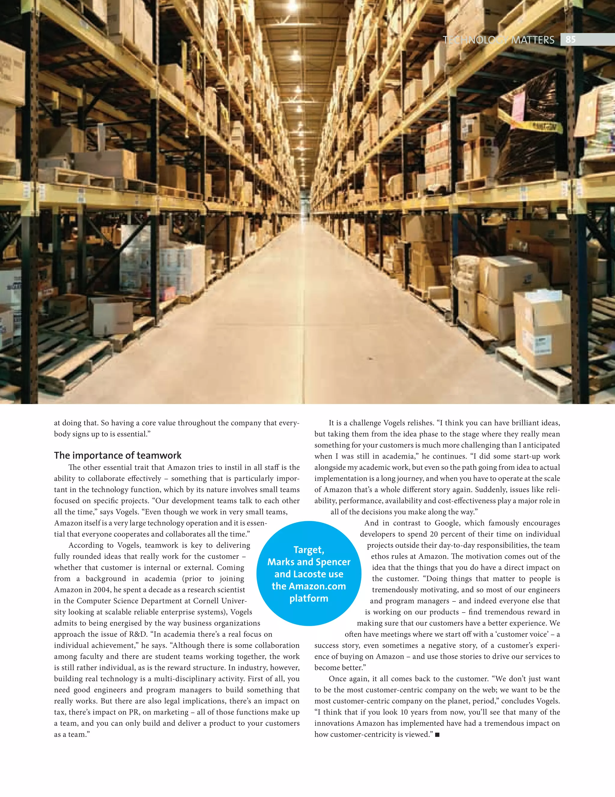 TECHNOLOGY MATTERS 85




            at doing that. So having a core value throughout the company that every-               It is a challenge Vogels relishes. “I think you can have brilliant ideas,
            body signs up to is essential.”                                                   but taking them from the idea phase to the stage where they really mean
                                                                                              something for your customers is much more challenging than I anticipated
            The importance of teamwork                                                        when I was still in academia,” he continues. “I did some start-up work
                  The other essential trait that Amazon tries to instil in all staff is the   alongside my academic work, but even so the path going from idea to actual
            ability to collaborate effectively – something that is particularly impor-        implementation is a long journey, and when you have to operate at the scale
            tant in the technology function, which by its nature involves small teams         of Amazon that’s a whole different story again. Suddenly, issues like reli-
            focused on specific projects. “Our development teams talk to each other           ability, performance, availability and cost-effectiveness play a major role in
            all the time,” says Vogels. “Even though we work in very small teams,                   all of the decisions you make along the way.”
            Amazon itself is a very large technology operation and it is essen-                                 And in contrast to Google, which famously encourages
            tial that everyone cooperates and collaborates all the time.”                                     developers to spend 20 percent of their time on individual
                  According to Vogels, teamwork is key to delivering                                             projects outside their day-to-day responsibilities, the team
                                                                                         Target,
            fully rounded ideas that really work for the customer –                                               ethos rules at Amazon. The motivation comes out of the
            whether that customer is internal or external. Coming
                                                                                Marks and Spencer                  idea that the things that you do have a direct impact on
            from a background in academia (prior to joining                       and Lacoste use                  the customer. “Doing things that matter to people is
            Amazon in 2004, he spent a decade as a research scientist            the Amazon.com                    tremendously motivating, and so most of our engineers
            in the Computer Science Department at Cornell Univer-                       platform                  and program managers – and indeed everyone else that
            sity looking at scalable reliable enterprise systems), Vogels                                       is working on our products – fi nd tremendous reward in
            admits to being energised by the way business organizations                                      making sure that our customers have a better experience. We
            approach the issue of R&D. “In academia there’s a real focus on                              often have meetings where we start off with a ‘customer voice’ – a
            individual achievement,” he says. “Although there is some collaboration           success story, even sometimes a negative story, of a customer’s experi-
            among faculty and there are student teams working together, the work              ence of buying on Amazon – and use those stories to drive our services to
            is still rather individual, as is the reward structure. In industry, however,     become better.”
            building real technology is a multi-disciplinary activity. First of all, you           Once again, it all comes back to the customer. “We don’t just want
            need good engineers and program managers to build something that                  to be the most customer-centric company on the web; we want to be the
            really works. But there are also legal implications, there’s an impact on         most customer-centric company on the planet, period,” concludes Vogels.
            tax, there’s impact on PR, on marketing – all of those functions make up          “I think that if you look 10 years from now, you’ll see that many of the
            a team, and you can only build and deliver a product to your customers            innovations Amazon has implemented have had a tremendous impact on
            as a team.”                                                                       how customer-centricity is viewed.”




Amazon ed.indd 85                                                                                                                                                           08/10/2010 15:06
 
