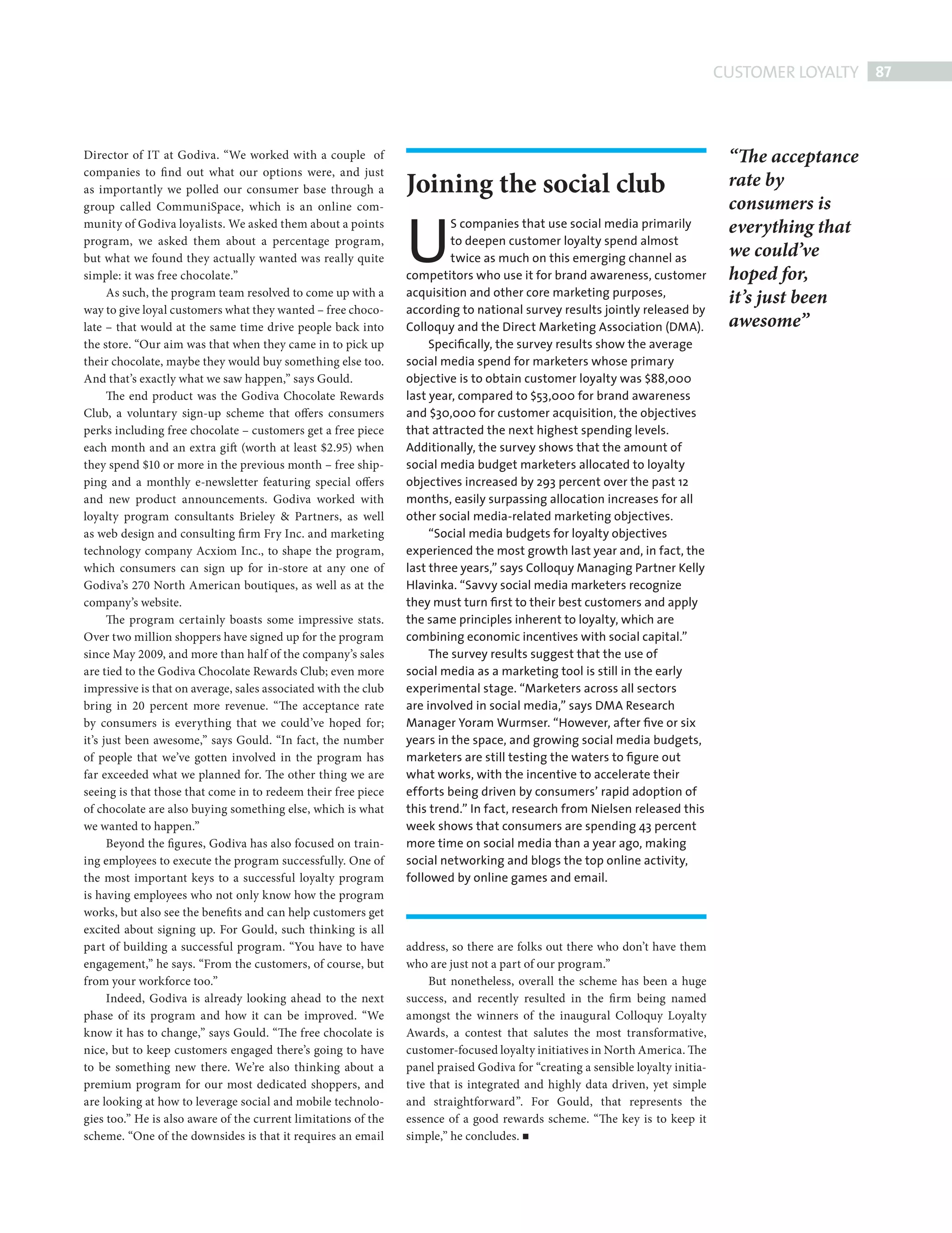 CUSTOMER LOYALTY 87



             Director of IT at Godiva. “We worked with a couple of                                                                            “The acceptance
                                                                             Joining the social club
             companies to fi nd out what our options were, and just
             as importantly we polled our consumer base through a
                                                                                                                                              rate by


                                                                             U
             group called CommuniSpace, which is an online com-                                                                               consumers is
             munity of Godiva loyalists. We asked them about a points                 S companies that use social media primarily             everything that
             program, we asked them about a percentage program,                       to deepen customer loyalty spend almost
             but what we found they actually wanted was really quite                  twice as much on this emerging channel as               we could’ve
             simple: it was free chocolate.”                                 competitors who use it for brand awareness, customer             hoped for,
                                                                             acquisition and other core marketing purposes,
                   As such, the program team resolved to come up with a
                                                                                                                                              it’s just been
             way to give loyal customers what they wanted – free choco-      according to national survey results jointly released by
             late – that would at the same time drive people back into       Colloquy and the Direct Marketing Association (DMA).             awesome”
             the store. “Our aim was that when they came in to pick up            Speciﬁcally, the survey results show the average
             their chocolate, maybe they would buy something else too.       social media spend for marketers whose primary
             And that’s exactly what we saw happen,” says Gould.             objective is to obtain customer loyalty was $88,000
                   The end product was the Godiva Chocolate Rewards          last year, compared to $53,000 for brand awareness
             Club, a voluntary sign-up scheme that offers consumers          and $30,000 for customer acquisition, the objectives
             perks including free chocolate – customers get a free piece     that attracted the next highest spending levels.
             each month and an extra gift (worth at least $2.95) when        Additionally, the survey shows that the amount of
             they spend $10 or more in the previous month – free ship-       social media budget marketers allocated to loyalty
             ping and a monthly e-newsletter featuring special offers        objectives increased by 293 percent over the past 12
             and new product announcements. Godiva worked with               months, easily surpassing allocation increases for all
             loyalty program consultants Brieley & Partners, as well         other social media-related marketing objectives.
             as web design and consulting fi rm Fry Inc. and marketing            “Social media budgets for loyalty objectives
             technology company Acxiom Inc., to shape the program,           experienced the most growth last year and, in fact, the
             which consumers can sign up for in-store at any one of          last three years,” says Colloquy Managing Partner Kelly
             Godiva’s 270 North American boutiques, as well as at the        Hlavinka. “Savvy social media marketers recognize
             company’s website.                                              they must turn ﬁrst to their best customers and apply
                   The program certainly boasts some impressive stats.       the same principles inherent to loyalty, which are
             Over two million shoppers have signed up for the program        combining economic incentives with social capital.”
             since May 2009, and more than half of the company’s sales            The survey results suggest that the use of
             are tied to the Godiva Chocolate Rewards Club; even more        social media as a marketing tool is still in the early
             impressive is that on average, sales associated with the club   experimental stage. “Marketers across all sectors
             bring in 20 percent more revenue. “The acceptance rate          are involved in social media,” says DMA Research
             by consumers is everything that we could’ve hoped for;          Manager Yoram Wurmser. “However, after ﬁve or six
             it’s just been awesome,” says Gould. “In fact, the number       years in the space, and growing social media budgets,
             of people that we’ve gotten involved in the program has         marketers are still testing the waters to ﬁgure out
             far exceeded what we planned for. The other thing we are        what works, with the incentive to accelerate their
             seeing is that those that come in to redeem their free piece    efforts being driven by consumers’ rapid adoption of
             of chocolate are also buying something else, which is what      this trend.” In fact, research from Nielsen released this
             we wanted to happen.”                                           week shows that consumers are spending 43 percent
                   Beyond the figures, Godiva has also focused on train-     more time on social media than a year ago, making
             ing employees to execute the program successfully. One of       social networking and blogs the top online activity,
             the most important keys to a successful loyalty program         followed by online games and email.
             is having employees who not only know how the program
             works, but also see the benefits and can help customers get
             excited about signing up. For Gould, such thinking is all
             part of building a successful program. “You have to have        address, so there are folks out there who don’t have them
             engagement,” he says. “From the customers, of course, but       who are just not a part of our program.”
             from your workforce too.”                                            But nonetheless, overall the scheme has been a huge
                   Indeed, Godiva is already looking ahead to the next       success, and recently resulted in the fi rm being named
             phase of its program and how it can be improved. “We            amongst the winners of the inaugural Colloquy Loyalty
             know it has to change,” says Gould. “The free chocolate is      Awards, a contest that salutes the most transformative,
             nice, but to keep customers engaged there’s going to have       customer-focused loyalty initiatives in North America. The
             to be something new there. We’re also thinking about a          panel praised Godiva for “creating a sensible loyalty initia-
             premium program for our most dedicated shoppers, and            tive that is integrated and highly data driven, yet simple
             are looking at how to leverage social and mobile technolo-      and straightforward”. For Gould, that represents the
             gies too.” He is also aware of the current limitations of the   essence of a good rewards scheme. “The key is to keep it
             scheme. “One of the downsides is that it requires an email      simple,” he concludes.




Customer Loyalty.indd 87                                                                                                                                        08/10/2010 15:29
 