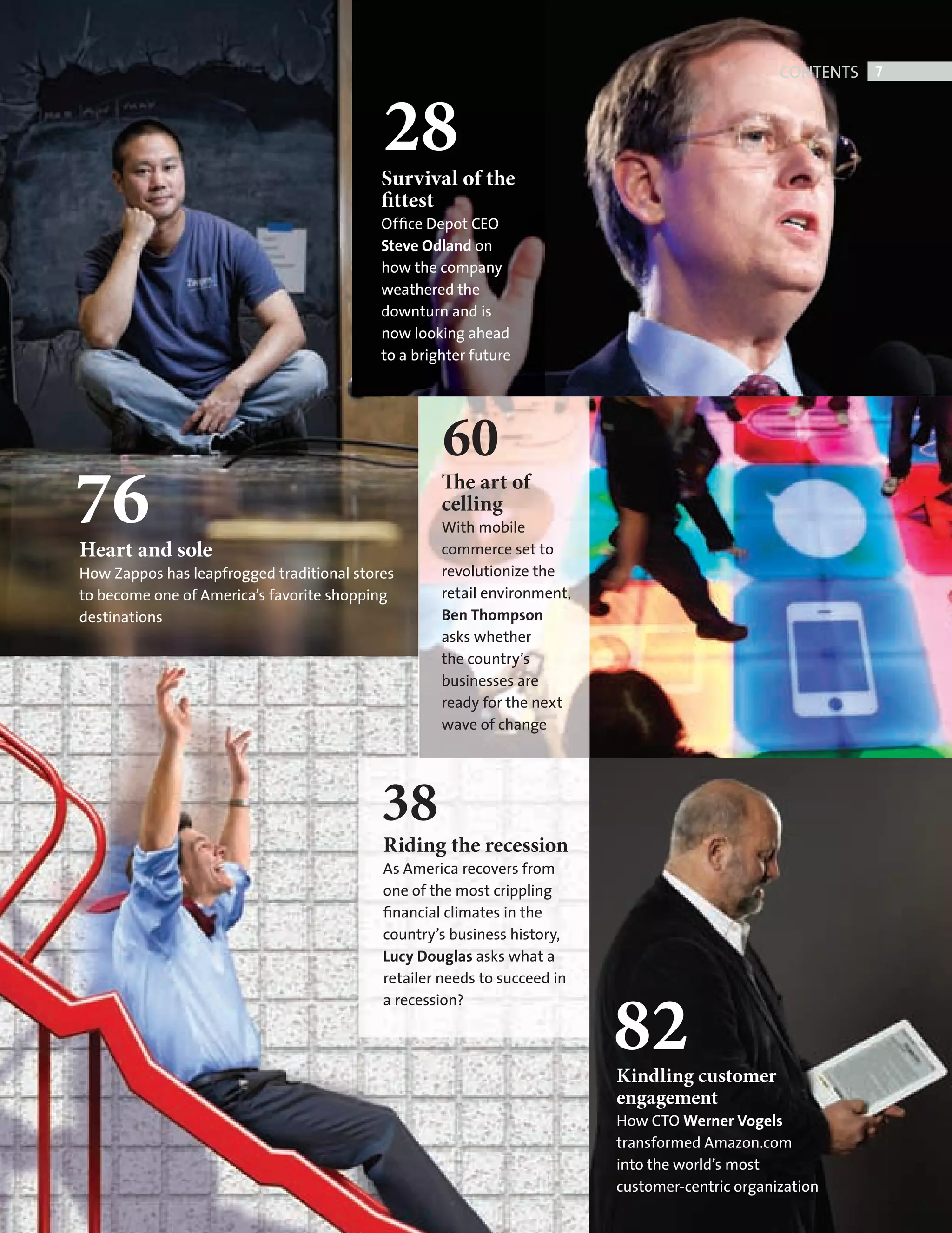CONTENTS 7



                                                     28
                                                     Survival of the
                                                     fittest
                                                     Ofﬁce Depot CEO
                                                     Steve Odland on
                                                     how the company
                                                     weathered the
                                                     downturn and is
                                                     now looking ahead
                                                     to a brighter future




                                                              60
         76
          Heart and sole
                                                              The art of
                                                              celling
                                                              With mobile
                                                              commerce set to
          How Zappos has leapfrogged traditional stores       revolutionize the
          to become one of America’s favorite shopping        retail environment,
          destinations                                        Ben Thompson
                                                              asks whether
                                                              the country’s
                                                              businesses are
                                                              ready for the next
                                                              wave of change




                                                     38
                                                     Riding the recession
                                                     As America recovers from
                                                     one of the most crippling
                                                     ﬁnancial climates in the
                                                     country’s business history,
                                                     Lucy Douglas asks what a
                                                     retailer needs to succeed in



                                                                                    82
                                                     a recession?



                                                                                    Kindling customer
                                                                                    engagement
                                                                                    How CTO Werner Vogels
                                                                                    transformed Amazon.com
                                                                                    into the world’s most
                                                                                    customer-centric organization


CONTENTS.indd 7                                                                                                     11/10/2010 11:58
 