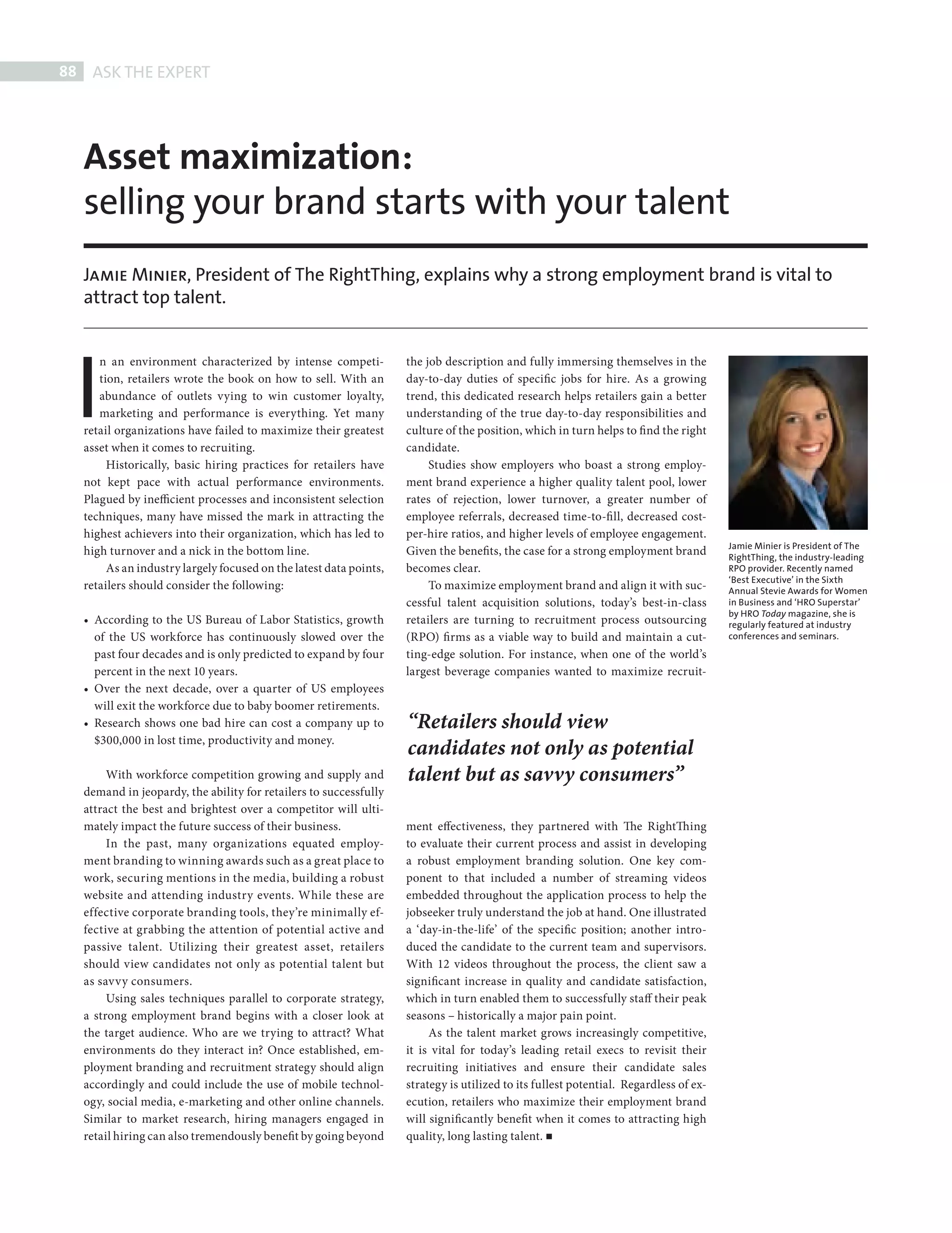 88    ASK THE EXPERT




            Asset maximization:
            selling your brand starts with your talent
            Jamie Minier, President of The RightThing, explains why a strong employment brand is vital to
            attract top talent.




          I
               n an environment characterized by intense competi-            the job description and fully immersing themselves in the
               tion, retailers wrote the book on how to sell. With an        day-to-day duties of specific jobs for hire. As a growing
               abundance of outlets vying to win customer loyalty,           trend, this dedicated research helps retailers gain a better
               marketing and performance is everything. Yet many             understanding of the true day-to-day responsibilities and
            retail organizations have failed to maximize their greatest      culture of the position, which in turn helps to find the right
            asset when it comes to recruiting.                               candidate.
                 Historically, basic hiring practices for retailers have          Studies show employers who boast a strong employ-
            not kept pace with actual performance environments.              ment brand experience a higher quality talent pool, lower
            Plagued by inefficient processes and inconsistent selection      rates of rejection, lower turnover, a greater number of
            techniques, many have missed the mark in attracting the          employee referrals, decreased time-to-fi ll, decreased cost-
            highest achievers into their organization, which has led to      per-hire ratios, and higher levels of employee engagement.
                                                                                                                                                Jamie Minier is President of The
            high turnover and a nick in the bottom line.                     Given the benefits, the case for a strong employment brand         RightThing, the industry-leading
                 As an industry largely focused on the latest data points,   becomes clear.                                                     RPO provider. Recently named
                                                                                                                                                ‘Best Executive’ in the Sixth
            retailers should consider the following:                              To maximize employment brand and align it with suc-           Annual Stevie Awards for Women
                                                                             cessful talent acquisition solutions, today’s best-in-class        in Business and ‘HRO Superstar’
                                                                                                                                                by HRO Today magazine, she is
            • According to the US Bureau of Labor Statistics, growth         retailers are turning to recruitment process outsourcing           regularly featured at industry
              of the US workforce has continuously slowed over the           (RPO) fi rms as a viable way to build and maintain a cut-          conferences and seminars.

              past four decades and is only predicted to expand by four      ting-edge solution. For instance, when one of the world’s
              percent in the next 10 years.                                  largest beverage companies wanted to maximize recruit-
            • Over the next decade, over a quarter of US employees
              will exit the workforce due to baby boomer retirements.
            • Research shows one bad hire can cost a company up to           “Retailers should view
              $300,000 in lost time, productivity and money.
                                                                             candidates not only as potential
                 With workforce competition growing and supply and           talent but as savvy consumers”
            demand in jeopardy, the ability for retailers to successfully
            attract the best and brightest over a competitor will ulti-
            mately impact the future success of their business.              ment effectiveness, they partnered with The RightTh ing
                 In the past, many organizations equated employ-             to evaluate their current process and assist in developing
            ment branding to winning awards such as a great place to         a robust employment branding solution. One key com-
            work, securing mentions in the media, building a robust          ponent to that included a number of streaming videos
            website and attending industry events. While these are           embedded throughout the application process to help the
            effective corporate branding tools, they’re minimally ef-        jobseeker truly understand the job at hand. One illustrated
            fective at grabbing the attention of potential active and        a ‘day-in-the-life’ of the specific position; another intro-
            passive talent. Utilizing their greatest asset, retailers        duced the candidate to the current team and supervisors.
            should view candidates not only as potential talent but          With 12 videos throughout the process, the client saw a
            as savvy consumers.                                              significant increase in quality and candidate satisfaction,
                 Using sales techniques parallel to corporate strategy,      which in turn enabled them to successfully staff their peak
            a strong employment brand begins with a closer look at           seasons – historically a major pain point.
            the target audience. Who are we trying to attract? What               As the talent market grows increasingly competitive,
            environments do they interact in? Once established, em-          it is vital for today’s leading retail execs to revisit their
            ployment branding and recruitment strategy should align          recruiting initiatives and ensure their candidate sales
            accordingly and could include the use of mobile technol-         strategy is utilized to its fullest potential. Regardless of ex-
            ogy, social media, e-marketing and other online channels.        ecution, retailers who maximize their employment brand
            Similar to market research, hiring managers engaged in           will significantly benefit when it comes to attracting high
            retail hiring can also tremendously benefit by going beyond      quality, long lasting talent.




THE RIGHT THING.indd 88                                                                                                                                                       08/10/2010 15:26
 