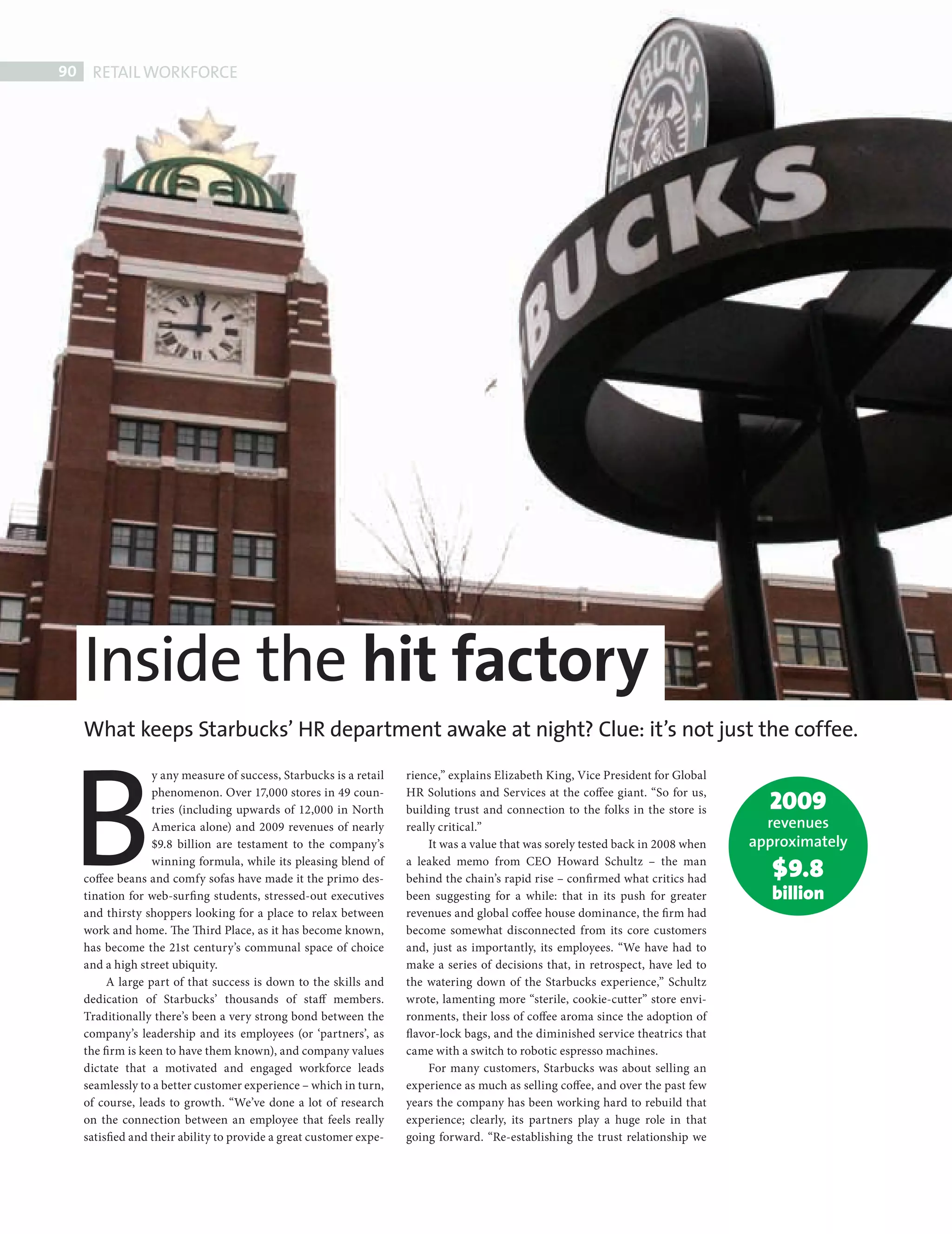 90      RETAIL WORKFORCE




              Inside the hit factory

           B
              What keeps Starbucks’ HR department awake at night? Clue: it’s not just the coffee.
                            y any measure of success, Starbucks is a retail   rience,” explains Elizabeth King, Vice President for Global

                                                                                                                                               2009
                            phenomenon. Over 17,000 stores in 49 coun-        HR Solutions and Services at the coffee giant. “So for us,
                            tries (including upwards of 12,000 in North       building trust and connection to the folks in the store is
                            America alone) and 2009 revenues of nearly        really critical.”                                                revenues
                            $9.8 billion are testament to the company’s            It was a value that was sorely tested back in 2008 when   approximately
                            winning formula, while its pleasing blend of
              coffee beans and comfy sofas have made it the primo des-
                                                                              a leaked memo from CEO Howard Schultz – the man
                                                                              behind the chain’s rapid rise – confi rmed what critics had       $9.8
              tination for web-surfi ng students, stressed-out executives     been suggesting for a while: that in its push for greater         billion
              and thirsty shoppers looking for a place to relax between       revenues and global coffee house dominance, the firm had
              work and home. The Th ird Place, as it has become known,        become somewhat disconnected from its core customers
              has become the 21st century’s communal space of choice          and, just as importantly, its employees. “We have had to
              and a high street ubiquity.                                     make a series of decisions that, in retrospect, have led to
                   A large part of that success is down to the skills and     the watering down of the Starbucks experience,” Schultz
              dedication of Starbucks’ thousands of staff members.            wrote, lamenting more “sterile, cookie-cutter” store envi-
              Traditionally there’s been a very strong bond between the       ronments, their loss of coffee aroma since the adoption of
              company’s leadership and its employees (or ‘partners’, as       flavor-lock bags, and the diminished service theatrics that
              the firm is keen to have them known), and company values        came with a switch to robotic espresso machines.
              dictate that a motivated and engaged workforce leads                 For many customers, Starbucks was about selling an
              seamlessly to a better customer experience – which in turn,     experience as much as selling coffee, and over the past few
              of course, leads to growth. “We’ve done a lot of research       years the company has been working hard to rebuild that
              on the connection between an employee that feels really         experience; clearly, its partners play a huge role in that
              satisfied and their ability to provide a great customer expe-   going forward. “Re-establishing the trust relationship we




Retail Workforce.indd 90                                                                                                                                     08/10/2010 15:33
 