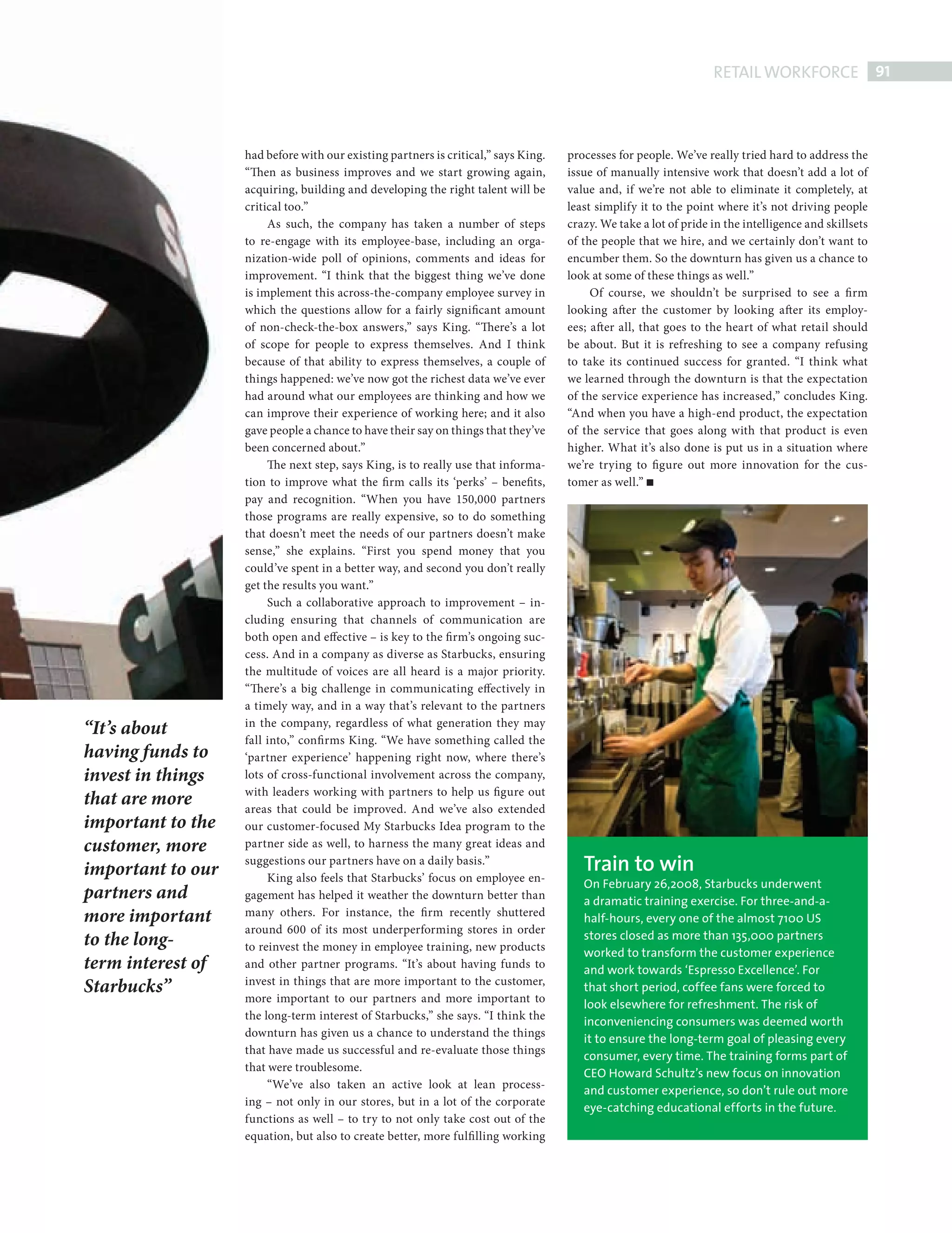 RETAIL WORKFORCE 91



                                 had before with our existing partners is critical,” says King.   processes for people. We’ve really tried hard to address the
                                 “Then as business improves and we start growing again,           issue of manually intensive work that doesn’t add a lot of
                                 acquiring, building and developing the right talent will be      value and, if we’re not able to eliminate it completely, at
                                 critical too.”                                                   least simplify it to the point where it’s not driving people
                                      As such, the company has taken a number of steps            crazy. We take a lot of pride in the intelligence and skillsets
                                 to re-engage with its employee-base, including an orga-          of the people that we hire, and we certainly don’t want to
                                 nization-wide poll of opinions, comments and ideas for           encumber them. So the downturn has given us a chance to
                                 improvement. “I think that the biggest thing we’ve done          look at some of these things as well.”
                                 is implement this across-the-company employee survey in               Of course, we shouldn’t be surprised to see a fi rm
                                 which the questions allow for a fairly significant amount        looking after the customer by looking after its employ-
                                 of non-check-the-box answers,” says King. “There’s a lot         ees; after all, that goes to the heart of what retail should
                                 of scope for people to express themselves. And I think           be about. But it is refreshing to see a company refusing
                                 because of that ability to express themselves, a couple of       to take its continued success for granted. “I think what
                                 things happened: we’ve now got the richest data we’ve ever       we learned through the downturn is that the expectation
                                 had around what our employees are thinking and how we            of the service experience has increased,” concludes King.
                                 can improve their experience of working here; and it also        “And when you have a high-end product, the expectation
                                 gave people a chance to have their say on things that they’ve    of the service that goes along with that product is even
                                 been concerned about.”                                           higher. What it’s also done is put us in a situation where
                                      The next step, says King, is to really use that informa-    we’re trying to figure out more innovation for the cus-
                                 tion to improve what the firm calls its ‘perks’ – benefits,      tomer as well.”
                                 pay and recognition. “When you have 150,000 partners
                                 those programs are really expensive, so to do something
                                 that doesn’t meet the needs of our partners doesn’t make
                                 sense,” she explains. “First you spend money that you
                                 could’ve spent in a better way, and second you don’t really
                                 get the results you want.”
                                      Such a collaborative approach to improvement – in-
                                 cluding ensuring that channels of communication are
                                 both open and effective – is key to the firm’s ongoing suc-
                                 cess. And in a company as diverse as Starbucks, ensuring
                                 the multitude of voices are all heard is a major priority.
                                 “There’s a big challenge in communicating effectively in
                                 a timely way, and in a way that’s relevant to the partners
              “It’s about        in the company, regardless of what generation they may
                                 fall into,” confi rms King. “We have something called the
              having funds to    ‘partner experience’ happening right now, where there’s
              invest in things   lots of cross-functional involvement across the company,
                                 with leaders working with partners to help us figure out
              that are more      areas that could be improved. And we’ve also extended
              important to the   our customer-focused My Starbucks Idea program to the
              customer, more     partner side as well, to harness the many great ideas and

              important to our
                                 suggestions our partners have on a daily basis.”                    Train to win
                                      King also feels that Starbucks’ focus on employee en-          On February 26,2008, Starbucks underwent
              partners and       gagement has helped it weather the downturn better than             a dramatic training exercise. For three-and-a-
              more important     many others. For instance, the firm recently shuttered              half-hours, every one of the almost 7100 US
                                 around 600 of its most underperforming stores in order              stores closed as more than 135,000 partners
              to the long-       to reinvest the money in employee training, new products            worked to transform the customer experience
              term interest of   and other partner programs. “It’s about having funds to             and work towards ‘Espresso Excellence’. For
              Starbucks”         invest in things that are more important to the customer,           that short period, coffee fans were forced to
                                 more important to our partners and more important to                look elsewhere for refreshment. The risk of
                                 the long-term interest of Starbucks,” she says. “I think the        inconveniencing consumers was deemed worth
                                 downturn has given us a chance to understand the things             it to ensure the long-term goal of pleasing every
                                 that have made us successful and re-evaluate those things           consumer, every time. The training forms part of
                                 that were troublesome.                                              CEO Howard Schultz’s new focus on innovation
                                      “We’ve also taken an active look at lean process-              and customer experience, so don’t rule out more
                                 ing – not only in our stores, but in a lot of the corporate         eye-catching educational efforts in the future.
                                 functions as well – to try to not only take cost out of the
                                 equation, but also to create better, more fulfi lling working




Retail Workforce.indd 91                                                                                                                                        08/10/2010 15:33
 