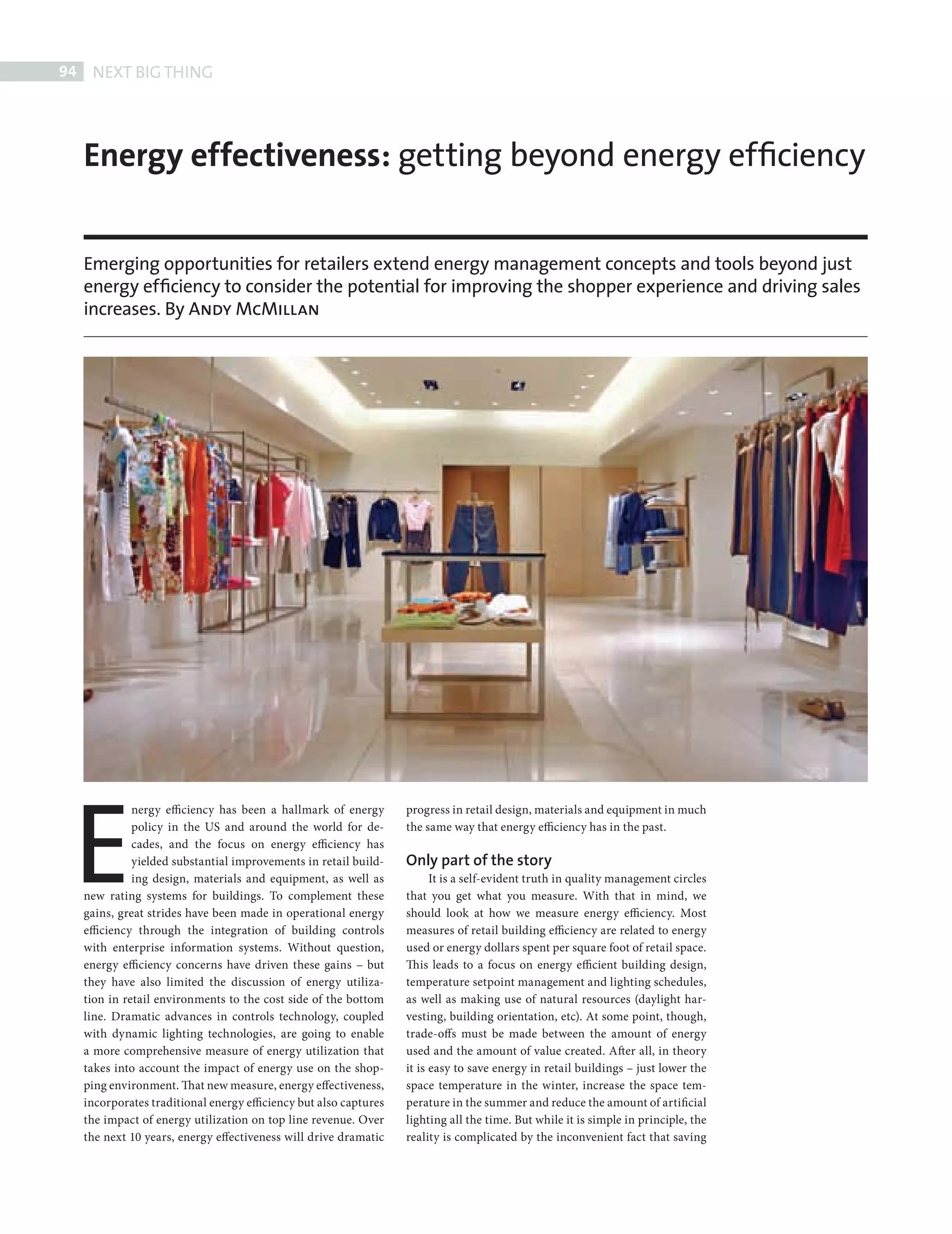 94     NEXT BIG THING




            Energy effectiveness: getting beyond energy efﬁciency


            Emerging opportunities for retailers extend energy management concepts and tools beyond just
            energy efﬁciency to consider the potential for improving the shopper experience and driving sales
            increases. By Andy McMillan




          E
                      nergy efficiency has been a hallmark of energy       progress in retail design, materials and equipment in much
                      policy in the US and around the world for de-        the same way that energy efficiency has in the past.
                      cades, and the focus on energy efficiency has
                      yielded substantial improvements in retail build-    Only part of the story
                      ing design, materials and equipment, as well as            It is a self-evident truth in quality management circles
            new rating systems for buildings. To complement these          that you get what you measure. With that in mind, we
            gains, great strides have been made in operational energy      should look at how we measure energy efficiency. Most
            efficiency through the integration of building controls        measures of retail building efficiency are related to energy
            with enterprise information systems. Without question,         used or energy dollars spent per square foot of retail space.
            energy efficiency concerns have driven these gains – but       Th is leads to a focus on energy efficient building design,
            they have also limited the discussion of energy utiliza-       temperature setpoint management and lighting schedules,
            tion in retail environments to the cost side of the bottom     as well as making use of natural resources (daylight har-
            line. Dramatic advances in controls technology, coupled        vesting, building orientation, etc). At some point, though,
            with dynamic lighting technologies, are going to enable        trade-offs must be made between the amount of energy
            a more comprehensive measure of energy utilization that        used and the amount of value created. After all, in theory
            takes into account the impact of energy use on the shop-       it is easy to save energy in retail buildings – just lower the
            ping environment. That new measure, energy effectiveness,      space temperature in the winter, increase the space tem-
            incorporates traditional energy efficiency but also captures   perature in the summer and reduce the amount of artificial
            the impact of energy utilization on top line revenue. Over     lighting all the time. But while it is simple in principle, the
            the next 10 years, energy effectiveness will drive dramatic    reality is complicated by the inconvenient fact that saving




PHILIPS NBT.indd 94                                                                                                                          08/10/2010 15:28
 
