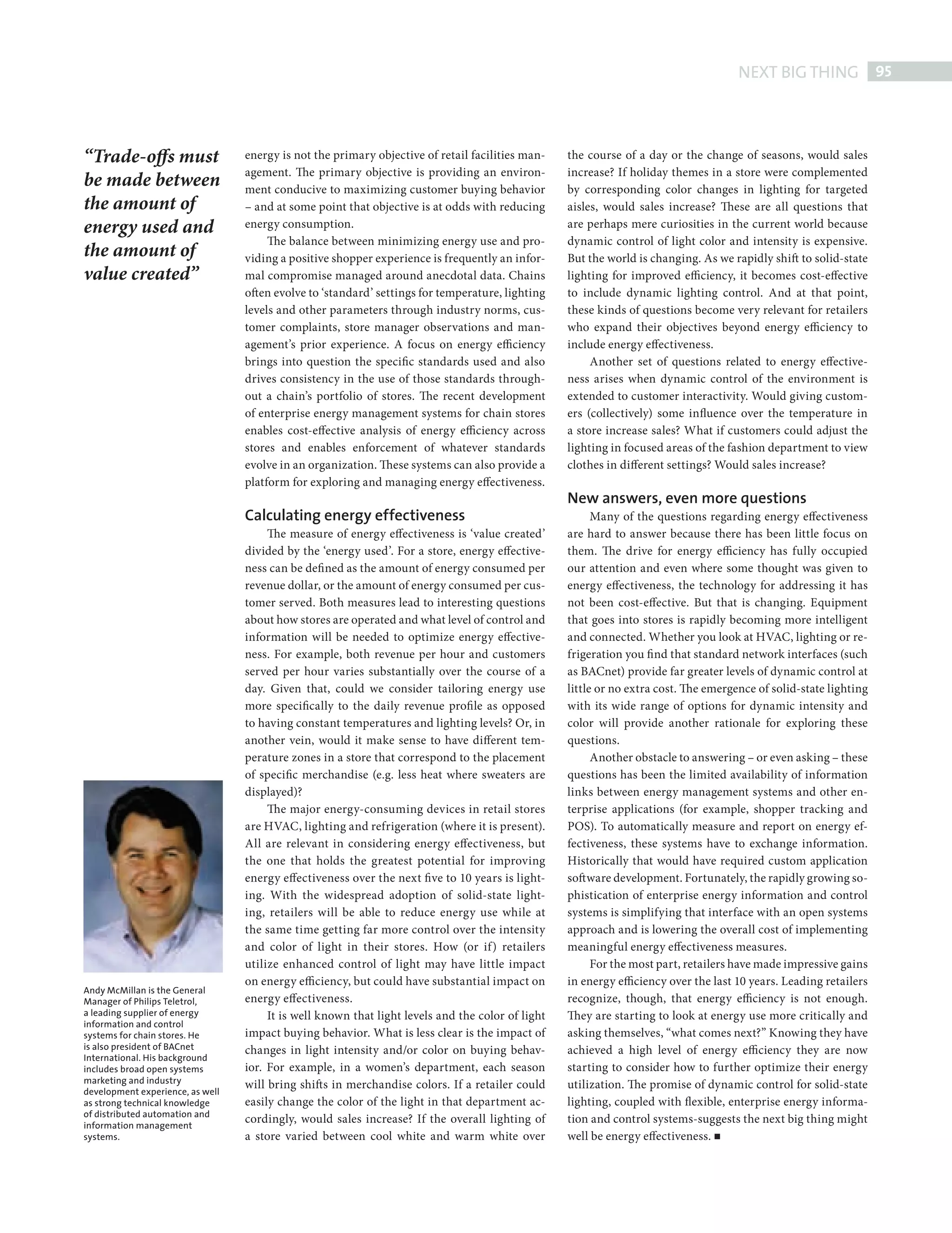 NEXT BIG THING 95



            “Trade-offs must                  energy is not the primary objective of retail facilities man-    the course of a day or the change of seasons, would sales
                                              agement. The primary objective is providing an environ-          increase? If holiday themes in a store were complemented
            be made between                   ment conducive to maximizing customer buying behavior            by corresponding color changes in lighting for targeted
            the amount of                     – and at some point that objective is at odds with reducing      aisles, would sales increase? These are all questions that
            energy used and                   energy consumption.                                              are perhaps mere curiosities in the current world because
                                                   The balance between minimizing energy use and pro-          dynamic control of light color and intensity is expensive.
            the amount of                     viding a positive shopper experience is frequently an infor-     But the world is changing. As we rapidly shift to solid-state
            value created”                    mal compromise managed around anecdotal data. Chains             lighting for improved efficiency, it becomes cost-effective
                                              often evolve to ‘standard’ settings for temperature, lighting    to include dynamic lighting control. And at that point,
                                              levels and other parameters through industry norms, cus-         these kinds of questions become very relevant for retailers
                                              tomer complaints, store manager observations and man-            who expand their objectives beyond energy efficiency to
                                              agement’s prior experience. A focus on energy efficiency         include energy effectiveness.
                                              brings into question the specific standards used and also             Another set of questions related to energy effective-
                                              drives consistency in the use of those standards through-        ness arises when dynamic control of the environment is
                                              out a chain’s portfolio of stores. The recent development        extended to customer interactivity. Would giving custom-
                                              of enterprise energy management systems for chain stores         ers (collectively) some influence over the temperature in
                                              enables cost-effective analysis of energy efficiency across      a store increase sales? What if customers could adjust the
                                              stores and enables enforcement of whatever standards             lighting in focused areas of the fashion department to view
                                              evolve in an organization. These systems can also provide a      clothes in different settings? Would sales increase?
                                              platform for exploring and managing energy effectiveness.
                                                                                                               New answers, even more questions
                                              Calculating energy effectiveness                                       Many of the questions regarding energy effectiveness
                                                   The measure of energy effectiveness is ‘value created’      are hard to answer because there has been little focus on
                                              divided by the ‘energy used’. For a store, energy effective-     them. The drive for energy efficiency has fully occupied
                                              ness can be defi ned as the amount of energy consumed per        our attention and even where some thought was given to
                                              revenue dollar, or the amount of energy consumed per cus-        energy effectiveness, the technology for addressing it has
                                              tomer served. Both measures lead to interesting questions        not been cost-effective. But that is changing. Equipment
                                              about how stores are operated and what level of control and      that goes into stores is rapidly becoming more intelligent
                                              information will be needed to optimize energy effective-         and connected. Whether you look at HVAC, lighting or re-
                                              ness. For example, both revenue per hour and customers           frigeration you fi nd that standard network interfaces (such
                                              served per hour varies substantially over the course of a        as BACnet) provide far greater levels of dynamic control at
                                              day. Given that, could we consider tailoring energy use          little or no extra cost. The emergence of solid-state lighting
                                              more specifically to the daily revenue profi le as opposed       with its wide range of options for dynamic intensity and
                                              to having constant temperatures and lighting levels? Or, in      color will provide another rationale for exploring these
                                              another vein, would it make sense to have different tem-         questions.
                                              perature zones in a store that correspond to the placement             Another obstacle to answering – or even asking – these
                                              of specific merchandise (e.g. less heat where sweaters are       questions has been the limited availability of information
                                              displayed)?                                                      links between energy management systems and other en-
                                                   The major energy-consuming devices in retail stores         terprise applications (for example, shopper tracking and
                                              are HVAC, lighting and refrigeration (where it is present).      POS). To automatically measure and report on energy ef-
                                              All are relevant in considering energy effectiveness, but        fectiveness, these systems have to exchange information.
                                              the one that holds the greatest potential for improving          Historically that would have required custom application
                                              energy effectiveness over the next fi ve to 10 years is light-   soft ware development. Fortunately, the rapidly growing so-
                                              ing. With the widespread adoption of solid-state light-          phistication of enterprise energy information and control
                                              ing, retailers will be able to reduce energy use while at        systems is simplifying that interface with an open systems
                                              the same time getting far more control over the intensity        approach and is lowering the overall cost of implementing
                                              and color of light in their stores. How (or if) retailers        meaningful energy effectiveness measures.
                                              utilize enhanced control of light may have little impact               For the most part, retailers have made impressive gains
                                              on energy efficiency, but could have substantial impact on       in energy efficiency over the last 10 years. Leading retailers
            Andy McMillan is the General
            Manager of Philips Teletrol,      energy effectiveness.                                            recognize, though, that energy efficiency is not enough.
            a leading supplier of energy           It is well known that light levels and the color of light   They are starting to look at energy use more critically and
            information and control
            systems for chain stores. He      impact buying behavior. What is less clear is the impact of      asking themselves, “what comes next?” Knowing they have
            is also president of BACnet       changes in light intensity and/or color on buying behav-         achieved a high level of energy efficiency they are now
            International. His background
            includes broad open systems       ior. For example, in a women’s department, each season           starting to consider how to further optimize their energy
            marketing and industry
                                              will bring shift s in merchandise colors. If a retailer could    utilization. The promise of dynamic control for solid-state
            development experience, as well
            as strong technical knowledge     easily change the color of the light in that department ac-      lighting, coupled with flexible, enterprise energy informa-
            of distributed automation and
            information management
                                              cordingly, would sales increase? If the overall lighting of      tion and control systems-suggests the next big thing might
            systems.                          a store varied between cool white and warm white over            well be energy effectiveness.




PHILIPS NBT.indd 95                                                                                                                                                         08/10/2010 15:28
 
