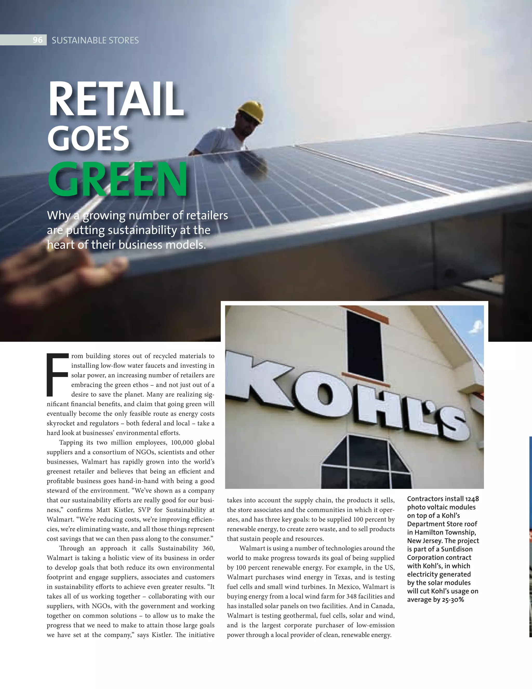 96     SUSTAINABLE STORES




             RETAIL
             GOES
             GREEN
             Why a growing number of retailers
             are putting sustainability at the
             heart of their business models.




           F
                       rom building stores out of recycled materials to
                       installing low-flow water faucets and investing in
                       solar power, an increasing number of retailers are
                       embracing the green ethos – and not just out of a
                       desire to save the planet. Many are realizing sig-
             nificant fi nancial benefits, and claim that going green will
             eventually become the only feasible route as energy costs
             skyrocket and regulators – both federal and local – take a
             hard look at businesses’ environmental efforts.
                  Tapping its two million employees, 100,000 global
             suppliers and a consortium of NGOs, scientists and other
             businesses, Walmart has rapidly grown into the world’s
             greenest retailer and believes that being an efficient and
             profitable business goes hand-in-hand with being a good
             steward of the environment. “We’ve shown as a company
             that our sustainability efforts are really good for our busi-    takes into account the supply chain, the products it sells,    Contractors install 1248
             ness,” confirms Matt Kistler, SVP for Sustainability at          the store associates and the communities in which it oper-     photo voltaic modules
                                                                                                                                             on top of a Kohl’s
             Walmart. “We’re reducing costs, we’re improving efficien-        ates, and has three key goals: to be supplied 100 percent by
                                                                                                                                             Department Store roof
             cies, we’re eliminating waste, and all those things represent    renewable energy, to create zero waste, and to sell products   in Hamilton Township,
             cost savings that we can then pass along to the consumer.”       that sustain people and resources.                             New Jersey. The project
                  Th rough an approach it calls Sustainability 360,                Walmart is using a number of technologies around the      is part of a SunEdison
             Walmart is taking a holistic view of its business in order       world to make progress towards its goal of being supplied      Corporation contract
             to develop goals that both reduce its own environmental          by 100 percent renewable energy. For example, in the US,       with Kohl’s, in which
             footprint and engage suppliers, associates and customers         Walmart purchases wind energy in Texas, and is testing         electricity generated
                                                                                                                                             by the solar modules
             in sustainability efforts to achieve even greater results. “It   fuel cells and small wind turbines. In Mexico, Walmart is
                                                                                                                                             will cut Kohl’s usage on
             takes all of us working together – collaborating with our        buying energy from a local wind farm for 348 facilities and    average by 25-30%
             suppliers, with NGOs, with the government and working            has installed solar panels on two facilities. And in Canada,
             together on common solutions – to allow us to make the           Walmart is testing geothermal, fuel cells, solar and wind,
             progress that we need to make to attain those large goals        and is the largest corporate purchaser of low-emission
             we have set at the company,” says Kistler. The initiative        power through a local provider of clean, renewable energy.




SustainableStores.indd 96                                                                                                                                               08/10/2010 15:34
 