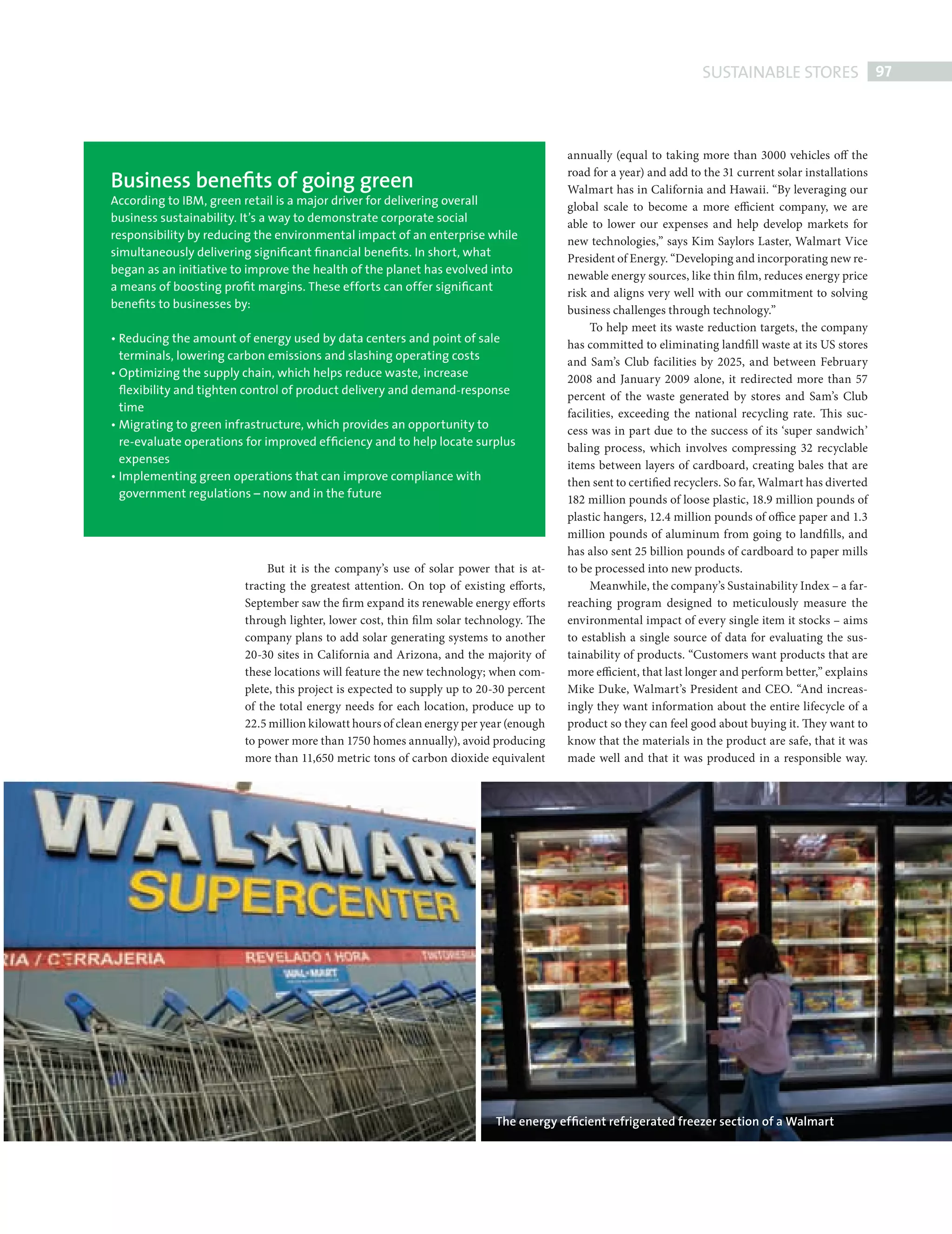 SUSTAINABLE STORES 97



                                                                                                           annually (equal to taking more than 3000 vehicles off the

                   Business beneﬁts of going green
                                                                                                           road for a year) and add to the 31 current solar installations
                                                                                                           Walmart has in California and Hawaii. “By leveraging our
                   According to IBM, green retail is a major driver for delivering overall                 global scale to become a more efficient company, we are
                   business sustainability. It’s a way to demonstrate corporate social                     able to lower our expenses and help develop markets for
                   responsibility by reducing the environmental impact of an enterprise while              new technologies,” says Kim Saylors Laster, Walmart Vice
                   simultaneously delivering signiﬁcant ﬁnancial beneﬁts. In short, what                   President of Energy. “Developing and incorporating new re-
                   began as an initiative to improve the health of the planet has evolved into             newable energy sources, like thin fi lm, reduces energy price
                   a means of boosting proﬁt margins. These efforts can offer signiﬁcant                   risk and aligns very well with our commitment to solving
                   beneﬁts to businesses by:                                                               business challenges through technology.”
                                                                                                                To help meet its waste reduction targets, the company
                   • Reducing the amount of energy used by data centers and point of sale                  has committed to eliminating landfi ll waste at its US stores
                     terminals, lowering carbon emissions and slashing operating costs                     and Sam’s Club facilities by 2025, and between February
                   • Optimizing the supply chain, which helps reduce waste, increase                       2008 and January 2009 alone, it redirected more than 57
                     ﬂexibility and tighten control of product delivery and demand-response                percent of the waste generated by stores and Sam’s Club
                     time                                                                                  facilities, exceeding the national recycling rate. This suc-
                   • Migrating to green infrastructure, which provides an opportunity to                   cess was in part due to the success of its ‘super sandwich’
                     re-evaluate operations for improved efﬁciency and to help locate surplus              baling process, which involves compressing 32 recyclable
                     expenses                                                                              items between layers of cardboard, creating bales that are
                   • Implementing green operations that can improve compliance with                        then sent to certified recyclers. So far, Walmart has diverted
                     government regulations – now and in the future                                        182 million pounds of loose plastic, 18.9 million pounds of
                                                                                                           plastic hangers, 12.4 million pounds of office paper and 1.3
                                                                                                           million pounds of aluminum from going to landfi lls, and
                                                                                                           has also sent 25 billion pounds of cardboard to paper mills
                                                But it is the company’s use of solar power that is at-     to be processed into new products.
                                           tracting the greatest attention. On top of existing efforts,         Meanwhile, the company’s Sustainability Index – a far-
                                           September saw the firm expand its renewable energy efforts      reaching program designed to meticulously measure the
                                           through lighter, lower cost, thin fi lm solar technology. The   environmental impact of every single item it stocks – aims
                                           company plans to add solar generating systems to another        to establish a single source of data for evaluating the sus-
                                           20-30 sites in California and Arizona, and the majority of      tainability of products. “Customers want products that are
                                           these locations will feature the new technology; when com-      more efficient, that last longer and perform better,” explains
                                           plete, this project is expected to supply up to 20-30 percent   Mike Duke, Walmart’s President and CEO. “And increas-
                                           of the total energy needs for each location, produce up to      ingly they want information about the entire lifecycle of a
                                           22.5 million kilowatt hours of clean energy per year (enough    product so they can feel good about buying it. They want to
                                           to power more than 1750 homes annually), avoid producing        know that the materials in the product are safe, that it was
                                           more than 11,650 metric tons of carbon dioxide equivalent       made well and that it was produced in a responsible way.




                                                                                             The energy efﬁcient refrigerated freezer section of a Walmart




SustainableStores.indd 97                                                                                                                                               08/10/2010 15:34
 