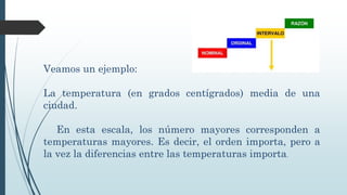 Veamos un ejemplo:
La temperatura (en grados centígrados) media de una
ciudad.
En esta escala, los número mayores corresponden a
temperaturas mayores. Es decir, el orden importa, pero a
la vez la diferencias entre las temperaturas importa.
 
