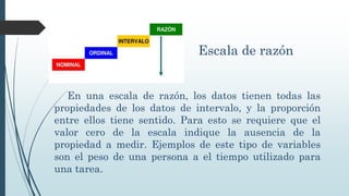 Escala de razón
En una escala de razón, los datos tienen todas las
propiedades de los datos de intervalo, y la proporción
entre ellos tiene sentido. Para esto se requiere que el
valor cero de la escala indique la ausencia de la
propiedad a medir. Ejemplos de este tipo de variables
son el peso de una persona a el tiempo utilizado para
una tarea.
 
