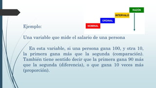 Ejemplo:
Una variable que mide el salario de una persona
En esta variable, si una persona gana 100, y otra 10,
la primera gana más que la segunda (comparación).
También tiene sentido decir que la primera gana 90 más
que la segunda (diferencia), o que gana 10 veces más
(proporción).
 
