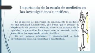 Importancia de la escala de medición en
las investigaciones científicas.
En el proceso de generación de conocimiento la medición
es una actividad fundamental, que Busca que el proceso de
observación de personas, objetos, entre otros aspectos de la
realidad, tenga sentido. Para lograr esto, es necesario medir y
cuantificar los aspectos de interés científico.
Es un proceso inherente y consustancial a toda
investigación, sea ésta cualitativa o cuantitativa.
 