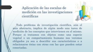 Aplicación de las escalas de
medición en las investigaciones
científicas
Todo problema de investigación científica, aún el
más abstracto, implica de algún modo una tarea de
medición de los conceptos que intervienen en el mismo.
Porque si tratamos con objetos como una especie
vegetal o un comportamiento humano nos veremos
obligados ya sea a describir sus características o a
relacionarse éstas con otras con las que pueden estar
conectadas.
 