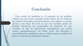 Conclusión
Una escala de medición es el conjunto de los posibles
valores que una cierta variable puede tomar. Es un continuo
de valores ordenados correlativamente, que admite un punto
inicial y otro final. El nivel en que una variable puede ser
medida determina las propiedades de medición de una
variable, el tipo de operaciones matemáticas que puede
usarse apropiadamente con dicho nivel, las fórmulas y
procedimientos estadísticos que se utilizan para el análisis de
datos y la prueba de hipótesis teóricas.
 