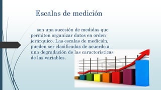 Escalas de medición
son una sucesión de medidas que
permiten organizar datos en orden
jerárquico. Las escalas de medición,
pueden ser clasificadas de acuerdo a
una degradación de las características
de las variables.
 