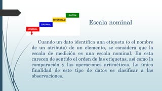 Escala nominal
Cuando un dato identifica una etiqueta (o el nombre
de un atributo) de un elemento, se considera que la
escala de medición es una escala nominal. En esta
carecen de sentido el orden de las etiquetas, así como la
comparación y las operaciones aritméticas. La única
finalidad de este tipo de datos es clasificar a las
observaciones.
 