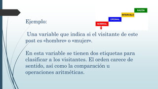 Ejemplo:
Una variable que indica si el visitante de este
post es «hombre» o «mujer».
En esta variable se tienen dos etiquetas para
clasificar a los visitantes. El orden carece de
sentido, así como la comparación u
operaciones aritméticas.
 