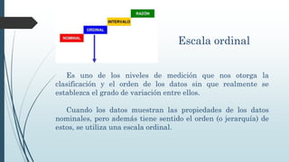Escala ordinal
Es uno de los niveles de medición que nos otorga la
clasificación y el orden de los datos sin que realmente se
establezca el grado de variación entre ellos.
Cuando los datos muestran las propiedades de los datos
nominales, pero además tiene sentido el orden (o jerarquía) de
estos, se utiliza una escala ordinal.
 