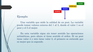 Ejemplo:
Una variable que mide la calidad de un post. La variable
puede tomar valores enteros del 1 al 5, donde el valor 1 es el
peor y el 5 el mejor.
En esta variable sigue sin tener sentido las operaciones
aritméticas, pero ahora sí tiene sentido el orden. Si un post
tiene valor 4 y otro tiene valor 2, el primero se entiende que
es mejor que es segundo.
 
