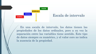 Escala de intervalo
En una escala de intervalo, los datos tienen las
propiedades de los datos ordinales, pero a su vez la
separación entre las variables tiene sentido. Este tipo
de datos siempre es numérico, y el valor cero no indica
la ausencia de la propiedad.
 