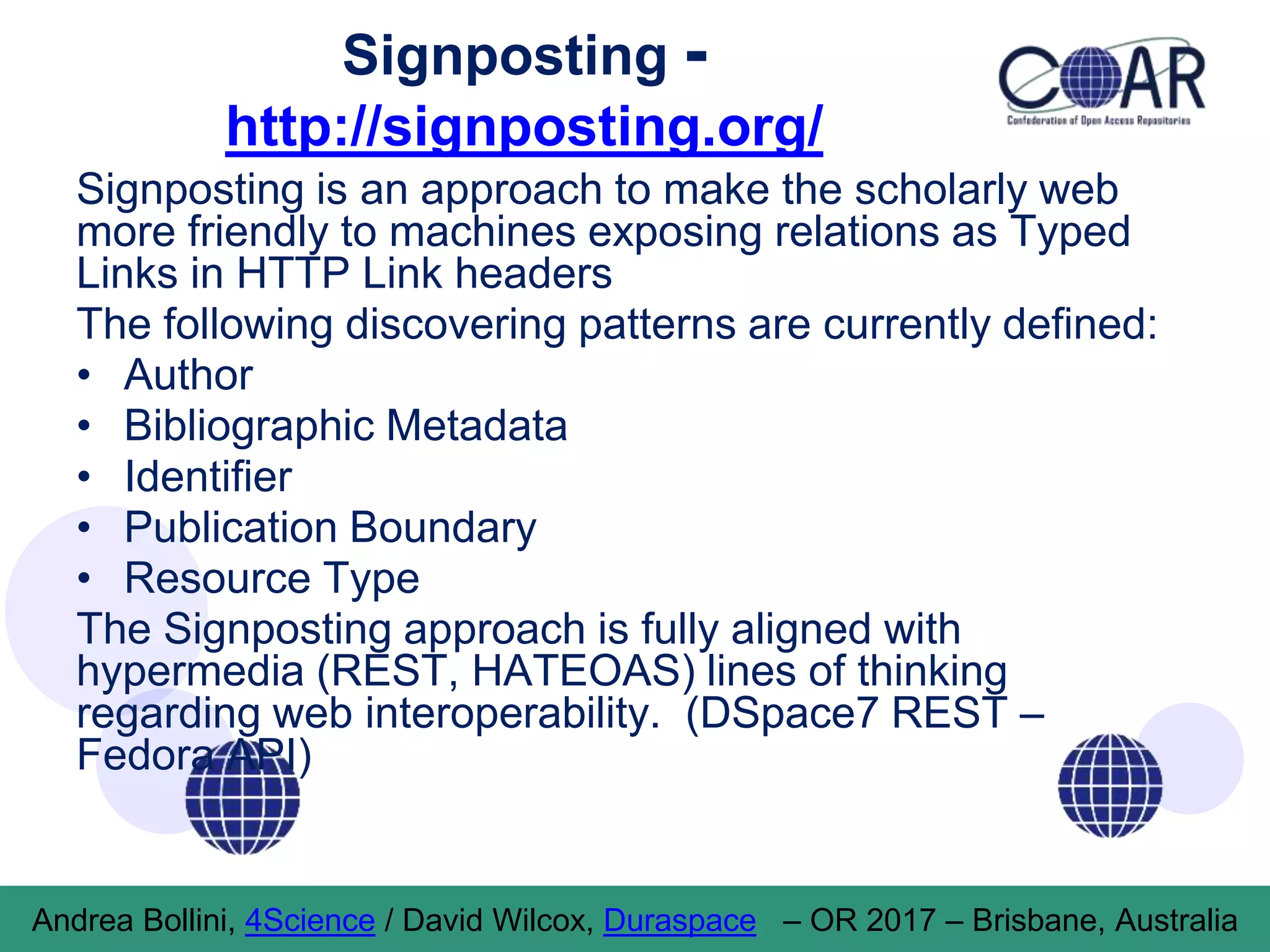 Signposting -
http://signposting.org/
Signposting is an approach to make the scholarly web
more friendly to machines exposing relations as Typed
Links in HTTP Link headers
The following discovering patterns are currently defined:
• Author
• Bibliographic Metadata
• Identifier
• Publication Boundary
• Resource Type
The Signposting approach is fully aligned with
hypermedia (REST, HATEOAS) lines of thinking
regarding web interoperability. (DSpace7 REST –
Fedora API)
Andrea Bollini, 4Science / David Wilcox, Duraspace – OR 2017 – Brisbane, Australia
 