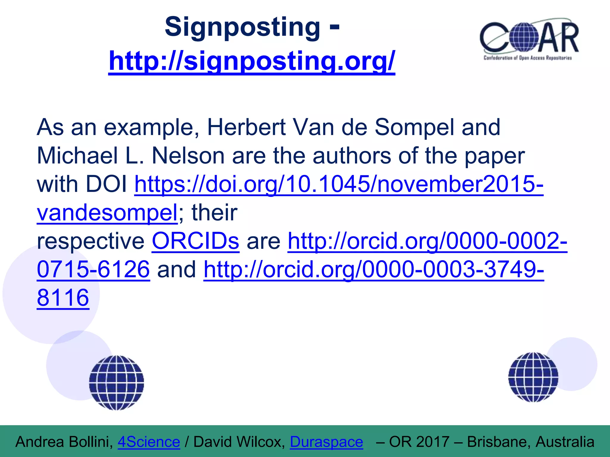 Signposting -
http://signposting.org/
As an example, Herbert Van de Sompel and
Michael L. Nelson are the authors of the paper
with DOI https://doi.org/10.1045/november2015-
vandesompel; their
respective ORCIDs are http://orcid.org/0000-0002-
0715-6126 and http://orcid.org/0000-0003-3749-
8116
Andrea Bollini, 4Science / David Wilcox, Duraspace – OR 2017 – Brisbane, Australia
 