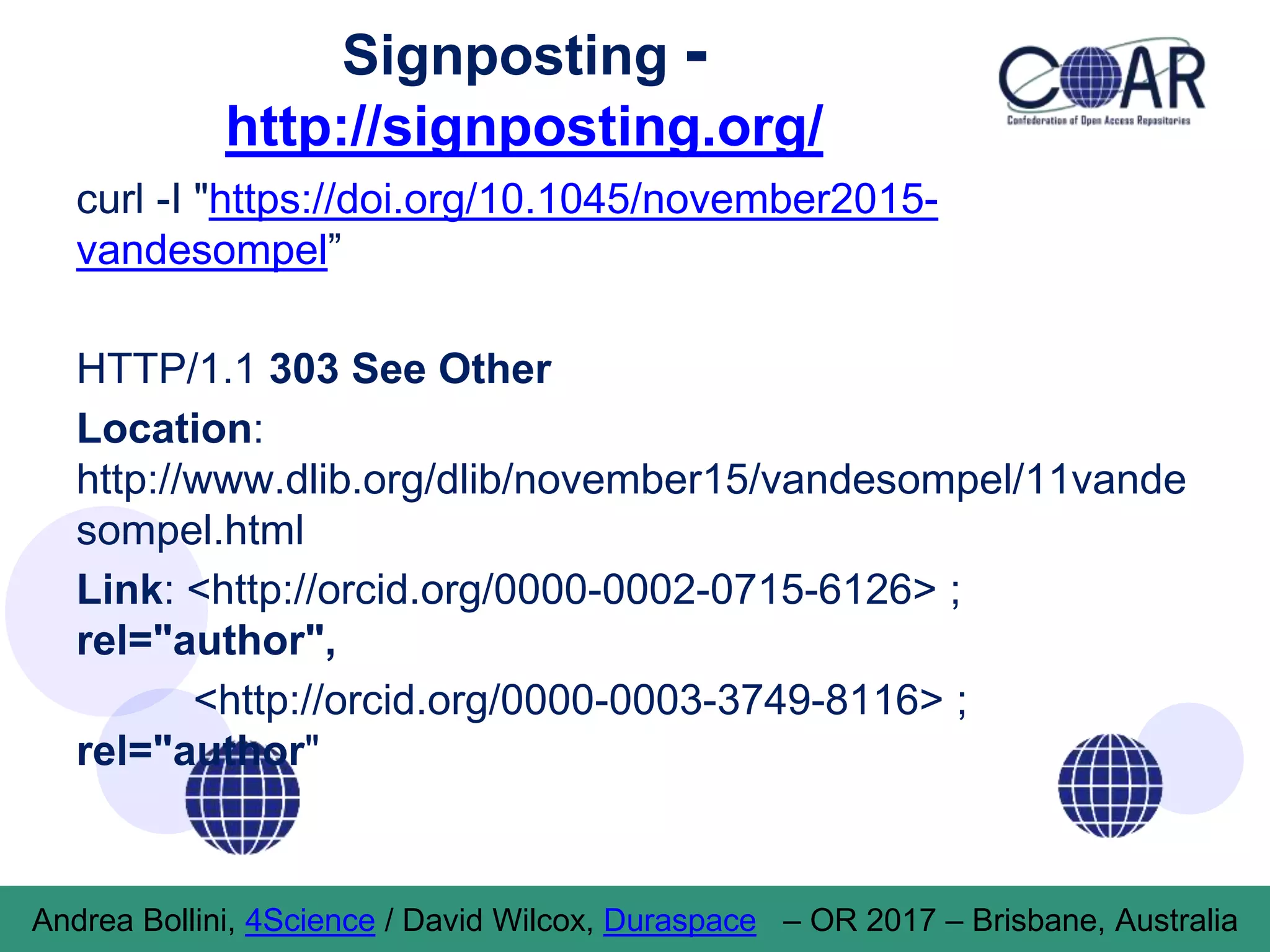 Signposting -
http://signposting.org/
curl -I "https://doi.org/10.1045/november2015-
vandesompel”
HTTP/1.1 303 See Other
Location:
http://www.dlib.org/dlib/november15/vandesompel/11vande
sompel.html
Link: <http://orcid.org/0000-0002-0715-6126> ;
rel="author",
<http://orcid.org/0000-0003-3749-8116> ;
rel="author"
Andrea Bollini, 4Science / David Wilcox, Duraspace – OR 2017 – Brisbane, Australia
 