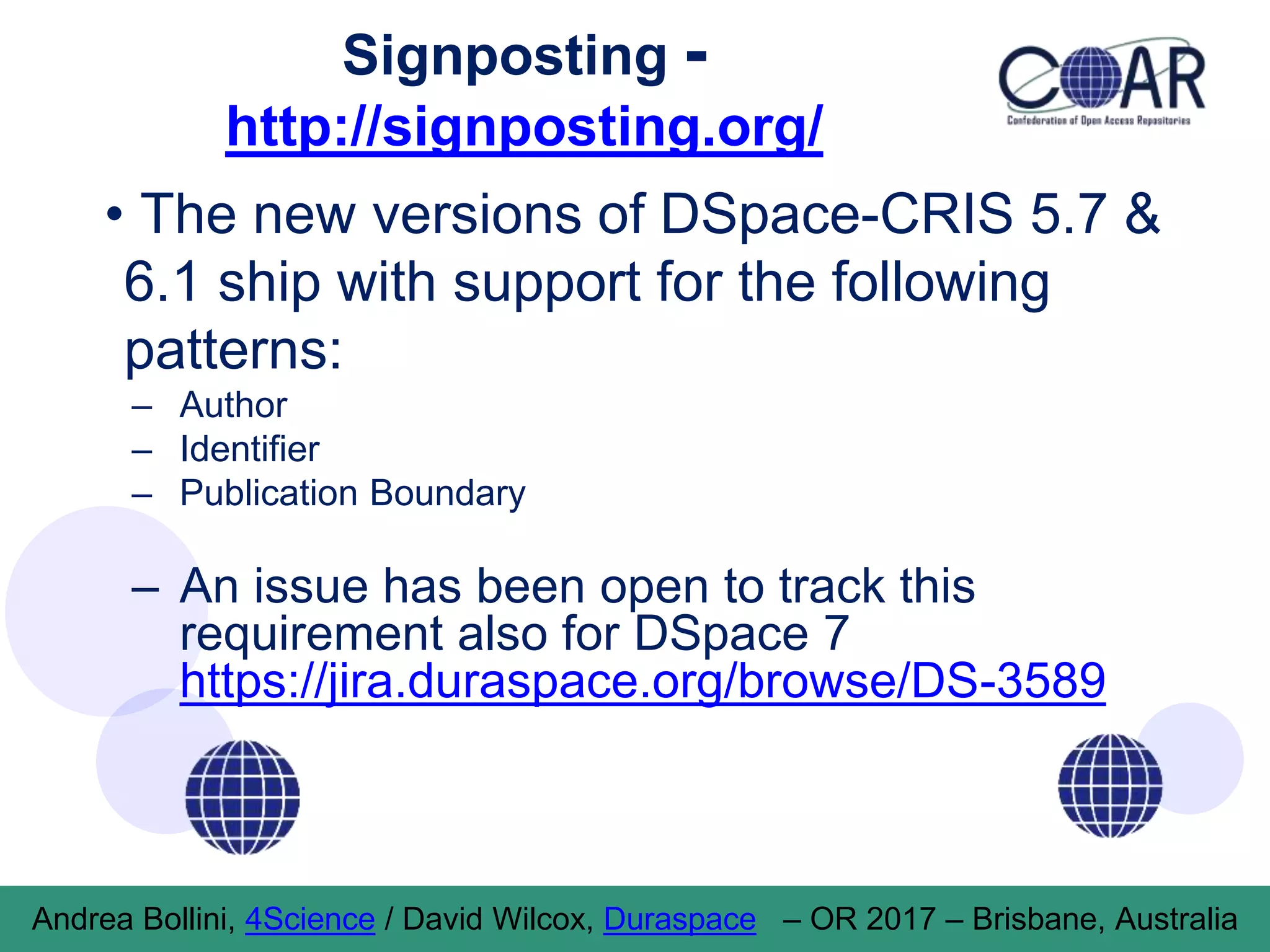 Signposting -
http://signposting.org/
• The new versions of DSpace-CRIS 5.7 &
6.1 ship with support for the following
patterns:
– Author
– Identifier
– Publication Boundary
– An issue has been open to track this
requirement also for DSpace 7
https://jira.duraspace.org/browse/DS-3589
Andrea Bollini, 4Science / David Wilcox, Duraspace – OR 2017 – Brisbane, Australia
 