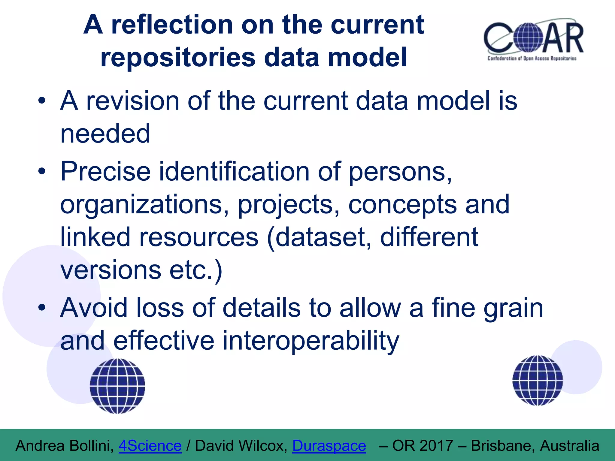 A reflection on the current
repositories data model
• A revision of the current data model is
needed
• Precise identification of persons,
organizations, projects, concepts and
linked resources (dataset, different
versions etc.)
• Avoid loss of details to allow a fine grain
and effective interoperability
Andrea Bollini, 4Science / David Wilcox, Duraspace – OR 2017 – Brisbane, Australia
 
