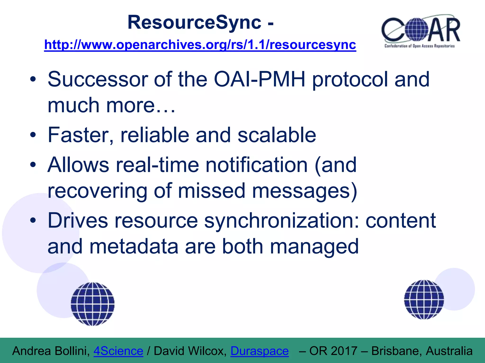ResourceSync -
http://www.openarchives.org/rs/1.1/resourcesync
• Successor of the OAI-PMH protocol and
much more…
• Faster, reliable and scalable
• Allows real-time notification (and
recovering of missed messages)
• Drives resource synchronization: content
and metadata are both managed
Andrea Bollini, 4Science / David Wilcox, Duraspace – OR 2017 – Brisbane, Australia
 