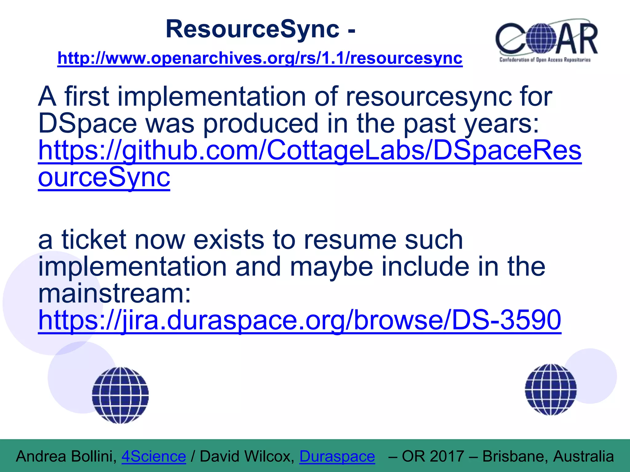 ResourceSync -
http://www.openarchives.org/rs/1.1/resourcesync
A first implementation of resourcesync for
DSpace was produced in the past years:
https://github.com/CottageLabs/DSpaceRes
ourceSync
a ticket now exists to resume such
implementation and maybe include in the
mainstream:
https://jira.duraspace.org/browse/DS-3590
Andrea Bollini, 4Science / David Wilcox, Duraspace – OR 2017 – Brisbane, Australia
 