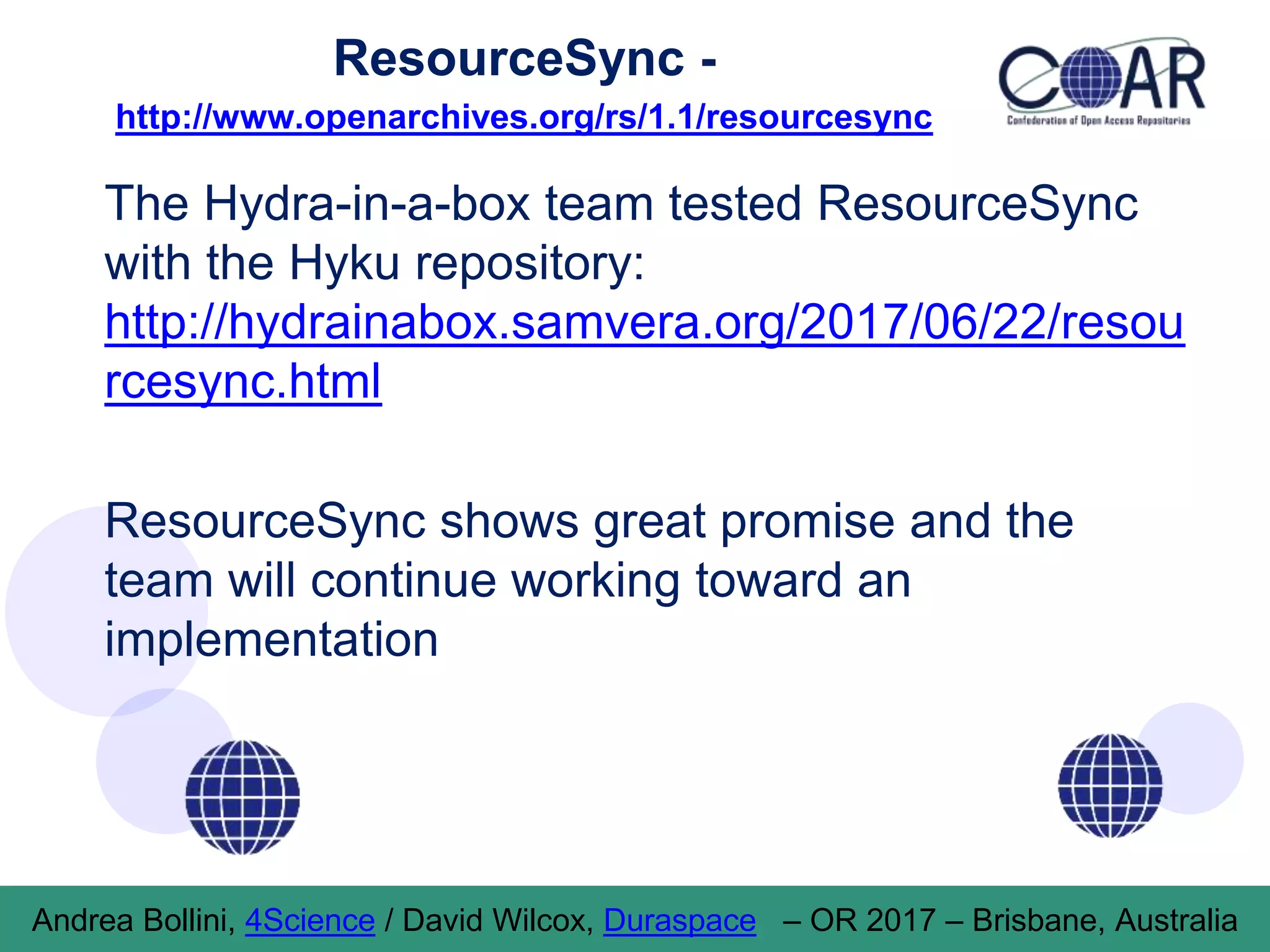 ResourceSync -
http://www.openarchives.org/rs/1.1/resourcesync
The Hydra-in-a-box team tested ResourceSync
with the Hyku repository:
http://hydrainabox.samvera.org/2017/06/22/resou
rcesync.html
ResourceSync shows great promise and the
team will continue working toward an
implementation
Andrea Bollini, 4Science / David Wilcox, Duraspace – OR 2017 – Brisbane, Australia
 