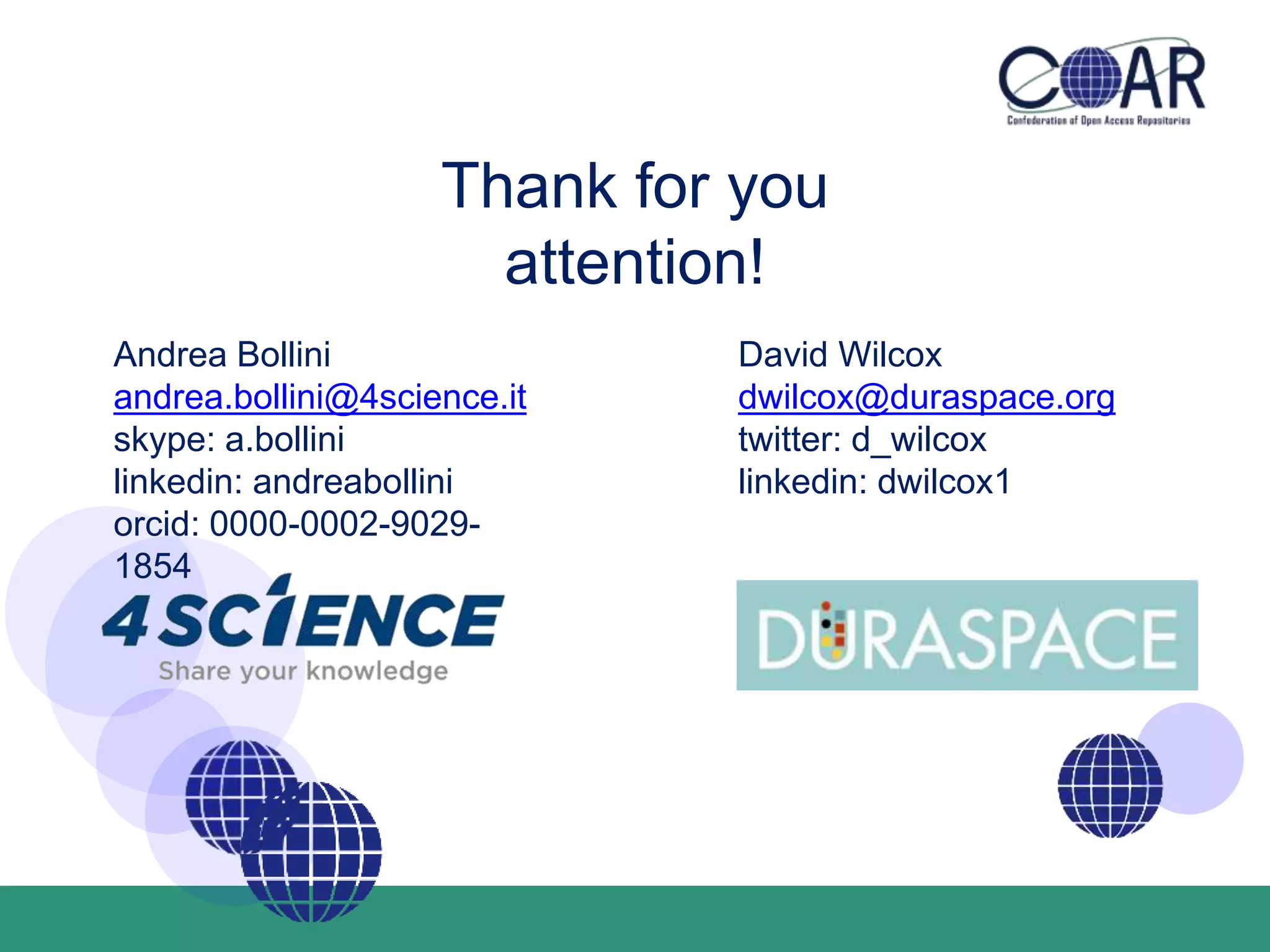 Thank for you
attention!
Andrea Bollini
andrea.bollini@4science.it
skype: a.bollini
linkedin: andreabollini
orcid: 0000-0002-9029-
1854
David Wilcox
dwilcox@duraspace.org
twitter: d_wilcox
linkedin: dwilcox1
 