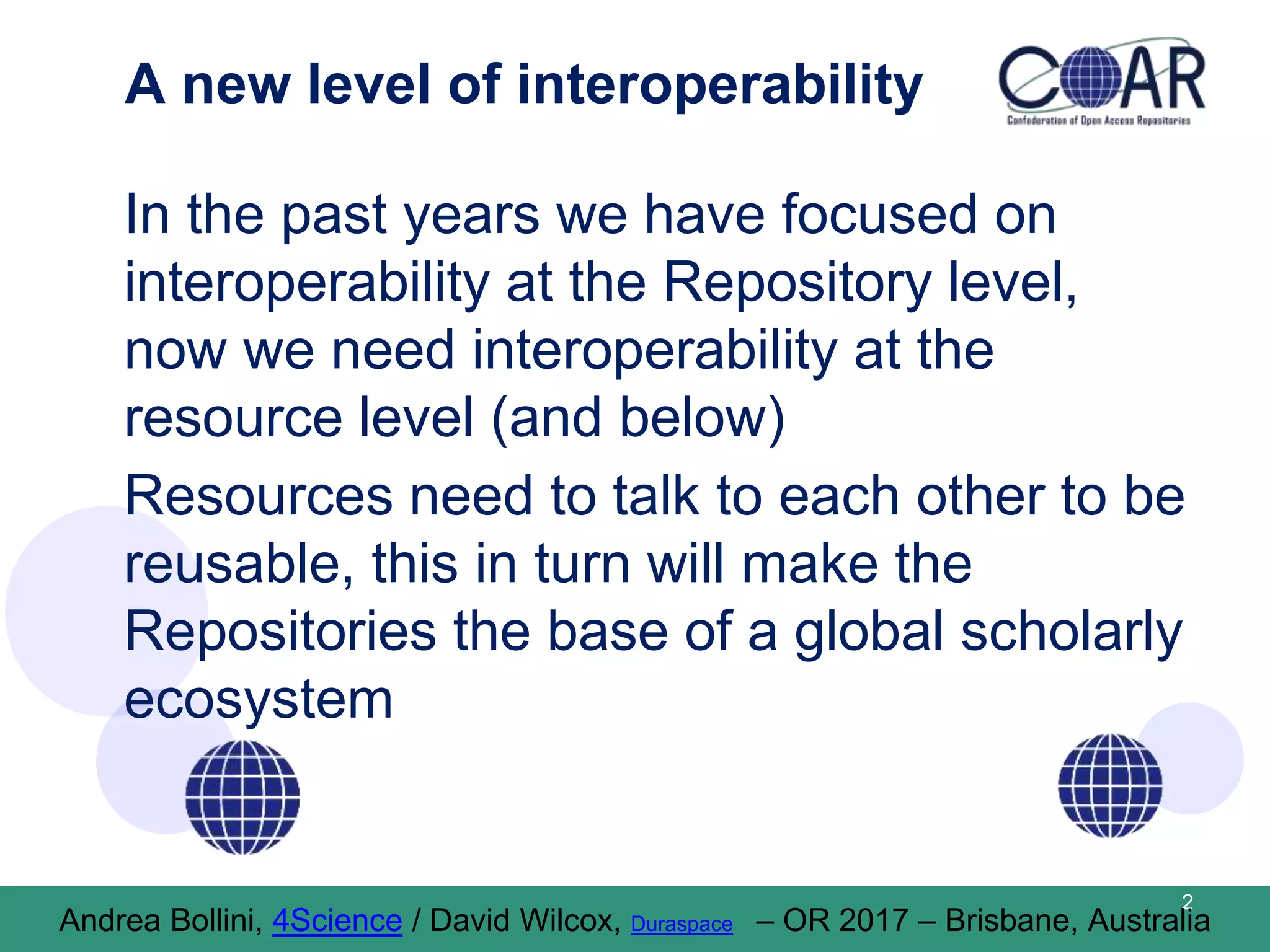 A new level of interoperability
In the past years we have focused on
interoperability at the Repository level,
now we need interoperability at the
resource level (and below)
Resources need to talk to each other to be
reusable, this in turn will make the
Repositories the base of a global scholarly
ecosystem
2
Andrea Bollini, 4Science / David Wilcox, Duraspace – OR 2017 – Brisbane, Australia
 