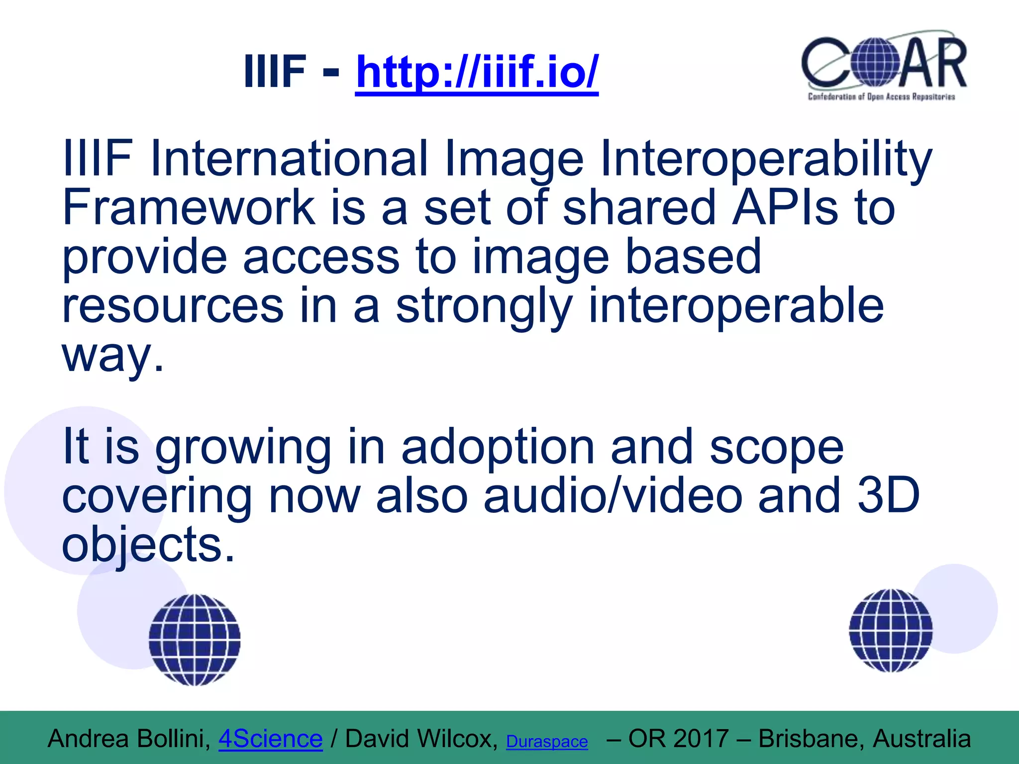 IIIF - http://iiif.io/
IIIF International Image Interoperability
Framework is a set of shared APIs to
provide access to image based
resources in a strongly interoperable
way.
It is growing in adoption and scope
covering now also audio/video and 3D
objects.
Andrea Bollini, 4Science / David Wilcox, Duraspace – OR 2017 – Brisbane, Australia
 