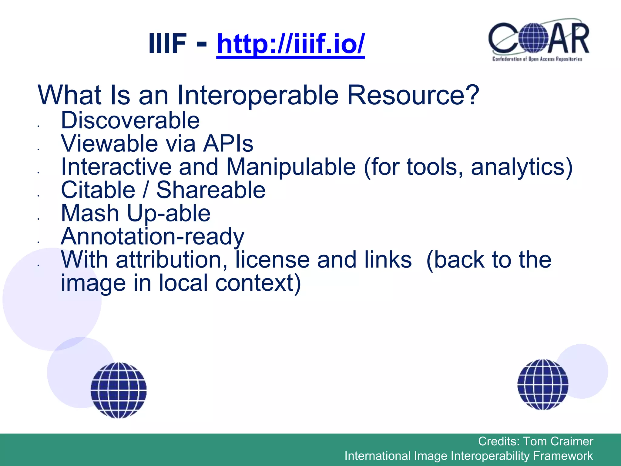 IIIF - http://iiif.io/
What Is an Interoperable Resource?
• Discoverable
• Viewable via APIs
• Interactive and Manipulable (for tools, analytics)
• Citable / Shareable
• Mash Up-able
• Annotation-ready
• With attribution, license and links (back to the
image in local context)
Credits: Tom Craimer
International Image Interoperability Framework
 